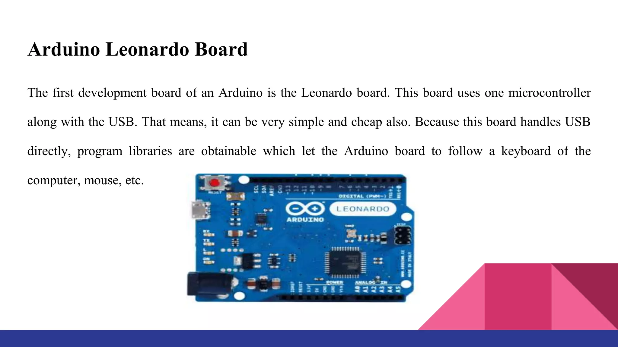 Arduino Leonardo Board
The first development board of an Arduino is the Leonardo board. This board uses one microcontroller
along with the USB. That means, it can be very simple and cheap also. Because this board handles USB
directly, program libraries are obtainable which let the Arduino board to follow a keyboard of the
computer, mouse, etc.
 