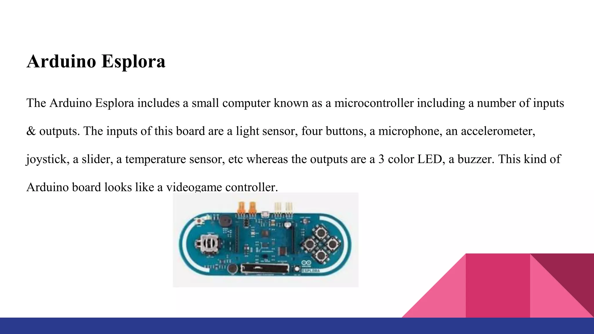 Arduino Esplora
The Arduino Esplora includes a small computer known as a microcontroller including a number of inputs
& outputs. The inputs of this board are a light sensor, four buttons, a microphone, an accelerometer,
joystick, a slider, a temperature sensor, etc whereas the outputs are a 3 color LED, a buzzer. This kind of
Arduino board looks like a videogame controller.
 
