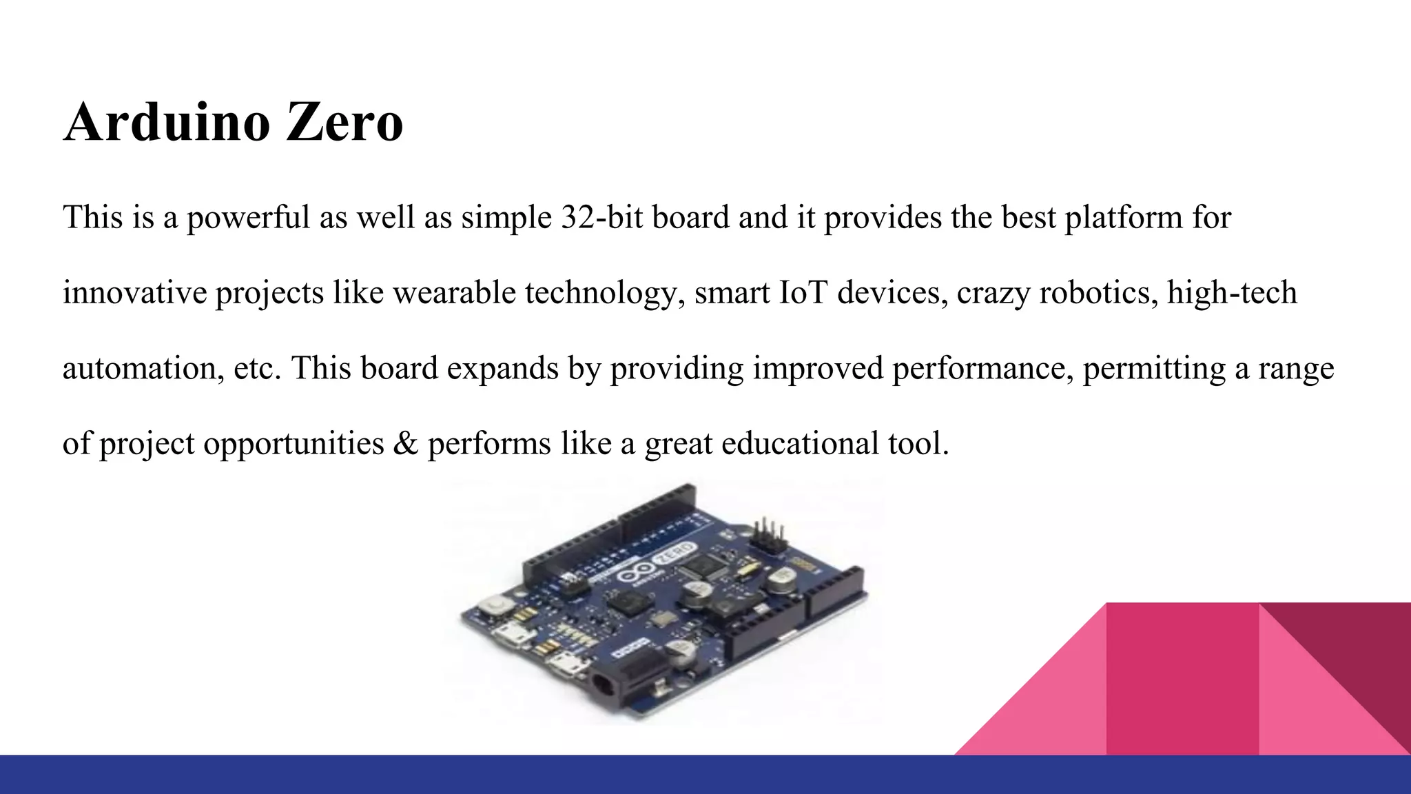 Arduino Zero
This is a powerful as well as simple 32-bit board and it provides the best platform for
innovative projects like wearable technology, smart IoT devices, crazy robotics, high-tech
automation, etc. This board expands by providing improved performance, permitting a range
of project opportunities & performs like a great educational tool.
 