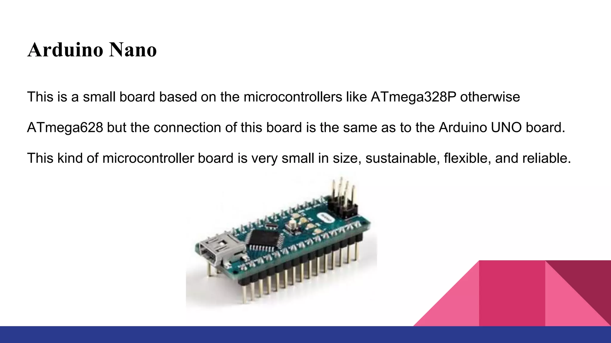 Arduino Nano
This is a small board based on the microcontrollers like ATmega328P otherwise
ATmega628 but the connection of this board is the same as to the Arduino UNO board.
This kind of microcontroller board is very small in size, sustainable, flexible, and reliable.
 