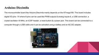 Arduino Diecimila
The microcontroller board like Arduino Diecimila mainly depends on the ATmega168. This board includes
digital I/O pins -14 where 6-pins can be used like PWM outputs & analog inputs-6, a USB connection, a
crystal oscillator-16 MHz, an ICSP header, a reset button & a power jack. This board can be connected to a
computer through a USB cable and it can be activated using a battery and an AC-DC adapter.
 