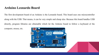Arduino Leonardo Board
The first development board of an Arduino is the Leonardo board. This board uses one microcontroller
along with the USB. That means, it can be very simple and cheap also. Because this board handles USB
directly, program libraries are obtainable which let the Arduino board to follow a keyboard of the
computer, mouse, etc.
 