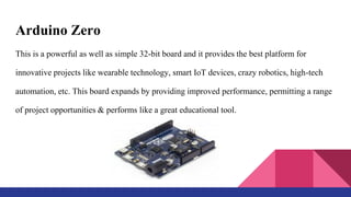 Arduino Zero
This is a powerful as well as simple 32-bit board and it provides the best platform for
innovative projects like wearable technology, smart IoT devices, crazy robotics, high-tech
automation, etc. This board expands by providing improved performance, permitting a range
of project opportunities & performs like a great educational tool.
 