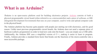 What is an Arduino?
Arduino is an open-source platform used for building electronics projects. Arduino consists of both a
physical programmable circuit board (often referred to as a microcontroller) and a piece of software, or IDE
(Integrated Development Environment) that runs on your computer, used to write and upload computer code
to the physical board.
The Arduino platform has become quite popular with people just starting out with electronics, and for good
reason. Unlike most previous programmable circuit boards, the Arduino does not need a separate piece of
hardware (called a programmer) in order to load new code onto the board -- you can simply use a USB cable.
Additionally, the Arduino IDE uses a simplified version of C++, making it easier to learn to program.
Finally, Arduino provides a standard form factor that breaks out the functions of the micro-controller into a
more accessible package.
 