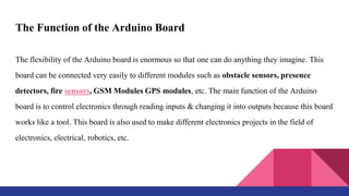 The Function of the Arduino Board
The flexibility of the Arduino board is enormous so that one can do anything they imagine. This
board can be connected very easily to different modules such as obstacle sensors, presence
detectors, fire sensors, GSM Modules GPS modules, etc. The main function of the Arduino
board is to control electronics through reading inputs & changing it into outputs because this board
works like a tool. This board is also used to make different electronics projects in the field of
electronics, electrical, robotics, etc.
 