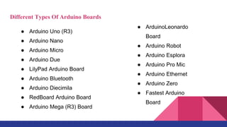 Different Types Of Arduino Boards
● Arduino Uno (R3)
● Arduino Nano
● Arduino Micro
● Arduino Due
● LilyPad Arduino Board
● Arduino Bluetooth
● Arduino Diecimila
● RedBoard Arduino Board
● Arduino Mega (R3) Board
● ArduinoLeonardo
Board
● Arduino Robot
● Arduino Esplora
● Arduino Pro Mic
● Arduino Ethernet
● Arduino Zero
● Fastest Arduino
Board
 