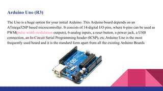 Arduino Uno (R3)
The Uno is a huge option for your initial Arduino. This Arduino board depends on an
ATmega328P based microcontroller. It consists of 14-digital I/O pins, where 6-pins can be used as
PWM(pulse width modulation outputs), 6-analog inputs, a reset button, a power jack, a USB
connection, an In-Circuit Serial Programming header (ICSP), etc.Arduino Uno is the most
frequently used board and it is the standard form apart from all the existing Arduino Boards
 