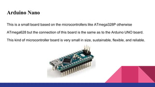 Arduino Nano
This is a small board based on the microcontrollers like ATmega328P otherwise
ATmega628 but the connection of this board is the same as to the Arduino UNO board.
This kind of microcontroller board is very small in size, sustainable, flexible, and reliable.
 