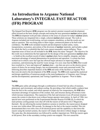 An Introduction to Argonne National
Laboratory's INTEGRAL FAST REACTOR
(IFR) PROGRAM
The Integral Fast Reactor (IFR) program was the nation's premier research and development
effort focused on the basic design concepts and testing the next generation nuclear power plant.
The IFR development work provides solutions in the areas of concern for today's nuclear plants.
These solutions are integrated into a single, coherent nuclear plant concept. The work at
Argonne included real-world testing, not just computer simulation, so that the results are not
open to question. This was being done to allow larger, commercial plants to be built with
confidence. The IFR work included research and development in plant safety, waste,
transportation, economics, prevention of the diversion of nuclear materials, and includes a plant
for which the fuel is so plentiful that fuel costs cannot reasonably outrun inflation. These
important areas of focus are all included in the IFR, hence the name "Integral". The objective for
this work was to determine the best approach for the design of the next generation nuclear plant
-- to build on the excellent record of today's nuclear plant, but to simplify, integrate, and take
maximum advantage of natural phenomenon for protection and operation. A system has been
worked out in which a new fuel type has allowed major advances in improving safety,
economics, and minimizing the need for waste storage. It is now clear that the IFR effort would
have resulted in a "new and improved" nuclear plant -- one that can serve as the electric power
source of choice for an energy hungry, but environmentally aware and concerned world. The
following describes important features of the IFR and some of the facilities at Argonne West
that were devoted to the development of the IFR concept. The IFR work required the analytical
and design capabilities of numerous people at the main headquarters of Argonne, near Chicago,
and the developmental, operational, and Testing Capabilities at Argonne - West in Idaho.

Safety

The IFR gains safety advantages through a combination of metal fuel (an alloy of uranium,
plutonium, and zirconium), and sodium cooling. By providing a fuel which readily conducts heat
from the fuel to the coolant, and which operates at relatively low temperatures, the IFR takes
maximum advantage of expansion of the coolant, fuel, and structure during off-normal events
which increase temperatures. The expansion of the fuel and structure in an off-normal situation
causes the system to shut down even without human operator intervention. In April of 1986, two
special tests were performed on the Experimental Breeder Reactor II (EBR-II), in which the
main primary cooling pumps were shut off with the reactor at full power (62.5 Megawatts,
thermal) - By not allowing the normal shutdown systems to interfere, the reactor power dropped
to near zero within about 300 seconds. No damage to the fuel or the reactor resulted. This test
demonstrated that even with a loss of all electrical power and the capability to shut down the
reactor using the normal systems, the reactor will simply shut down without danger or damage.
The same day, this demonstration was followed by another important test. With the reactor again
at full power, flow in the secondary cooling system was stopped. This test caused the
 