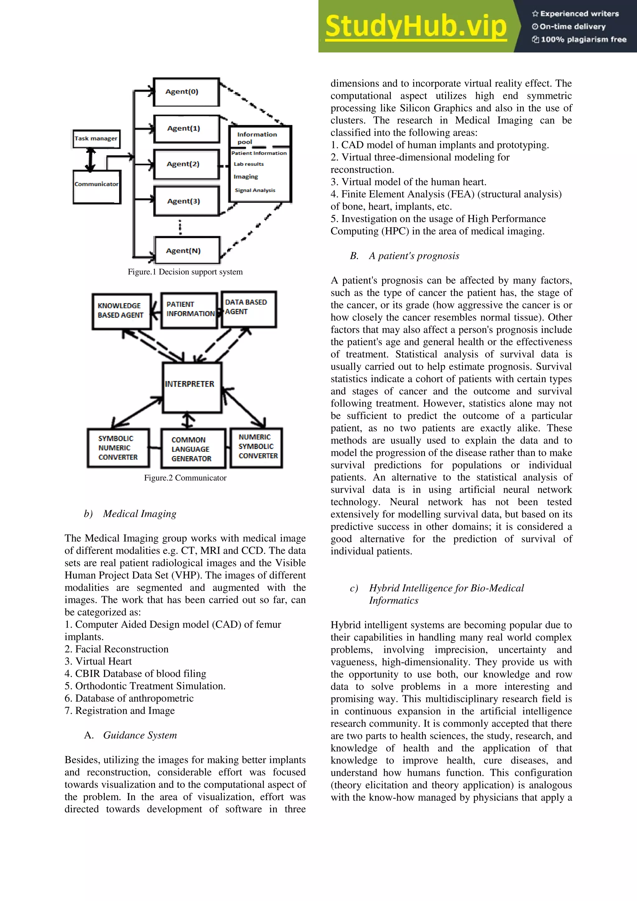 Figure.1 Decision support system
Figure.2 Communicator
b) Medical Imaging
The Medical Imaging group works with medical image
of different modalities e.g. CT, MRI and CCD. The data
sets are real patient radiological images and the Visible
Human Project Data Set (VHP). The images of different
modalities are segmented and augmented with the
images. The work that has been carried out so far, can
be categorized as:
1. Computer Aided Design model (CAD) of femur
implants.
2. Facial Reconstruction
3. Virtual Heart
4. CBIR Database of blood filing
5. Orthodontic Treatment Simulation.
6. Database of anthropometric
7. Registration and Image
A. Guidance System
Besides, utilizing the images for making better implants
and reconstruction, considerable effort was focused
towards visualization and to the computational aspect of
the problem. In the area of visualization, effort was
directed towards development of software in three
dimensions and to incorporate virtual reality effect. The
computational aspect utilizes high end symmetric
processing like Silicon Graphics and also in the use of
clusters. The research in Medical Imaging can be
classified into the following areas:
1. CAD model of human implants and prototyping.
2. Virtual three-dimensional modeling for
reconstruction.
3. Virtual model of the human heart.
4. Finite Element Analysis (FEA) (structural analysis)
of bone, heart, implants, etc.
5. Investigation on the usage of High Performance
Computing (HPC) in the area of medical imaging.
B. A patient's prognosis
A patient's prognosis can be affected by many factors,
such as the type of cancer the patient has, the stage of
the cancer, or its grade (how aggressive the cancer is or
how closely the cancer resembles normal tissue). Other
factors that may also affect a person's prognosis include
the patient's age and general health or the effectiveness
of treatment. Statistical analysis of survival data is
usually carried out to help estimate prognosis. Survival
statistics indicate a cohort of patients with certain types
and stages of cancer and the outcome and survival
following treatment. However, statistics alone may not
be sufficient to predict the outcome of a particular
patient, as no two patients are exactly alike. These
methods are usually used to explain the data and to
model the progression of the disease rather than to make
survival predictions for populations or individual
patients. An alternative to the statistical analysis of
survival data is in using artificial neural network
technology. Neural network has not been tested
extensively for modelling survival data, but based on its
predictive success in other domains; it is considered a
good alternative for the prediction of survival of
individual patients.
c) Hybrid Intelligence for Bio-Medical
Informatics
Hybrid intelligent systems are becoming popular due to
their capabilities in handling many real world complex
problems, involving imprecision, uncertainty and
vagueness, high-dimensionality. They provide us with
the opportunity to use both, our knowledge and row
data to solve problems in a more interesting and
promising way. This multidisciplinary research field is
in continuous expansion in the artificial intelligence
research community. It is commonly accepted that there
are two parts to health sciences, the study, research, and
knowledge of health and the application of that
knowledge to improve health, cure diseases, and
understand how humans function. This configuration
(theory elicitation and theory application) is analogous
with the know-how managed by physicians that apply a
 