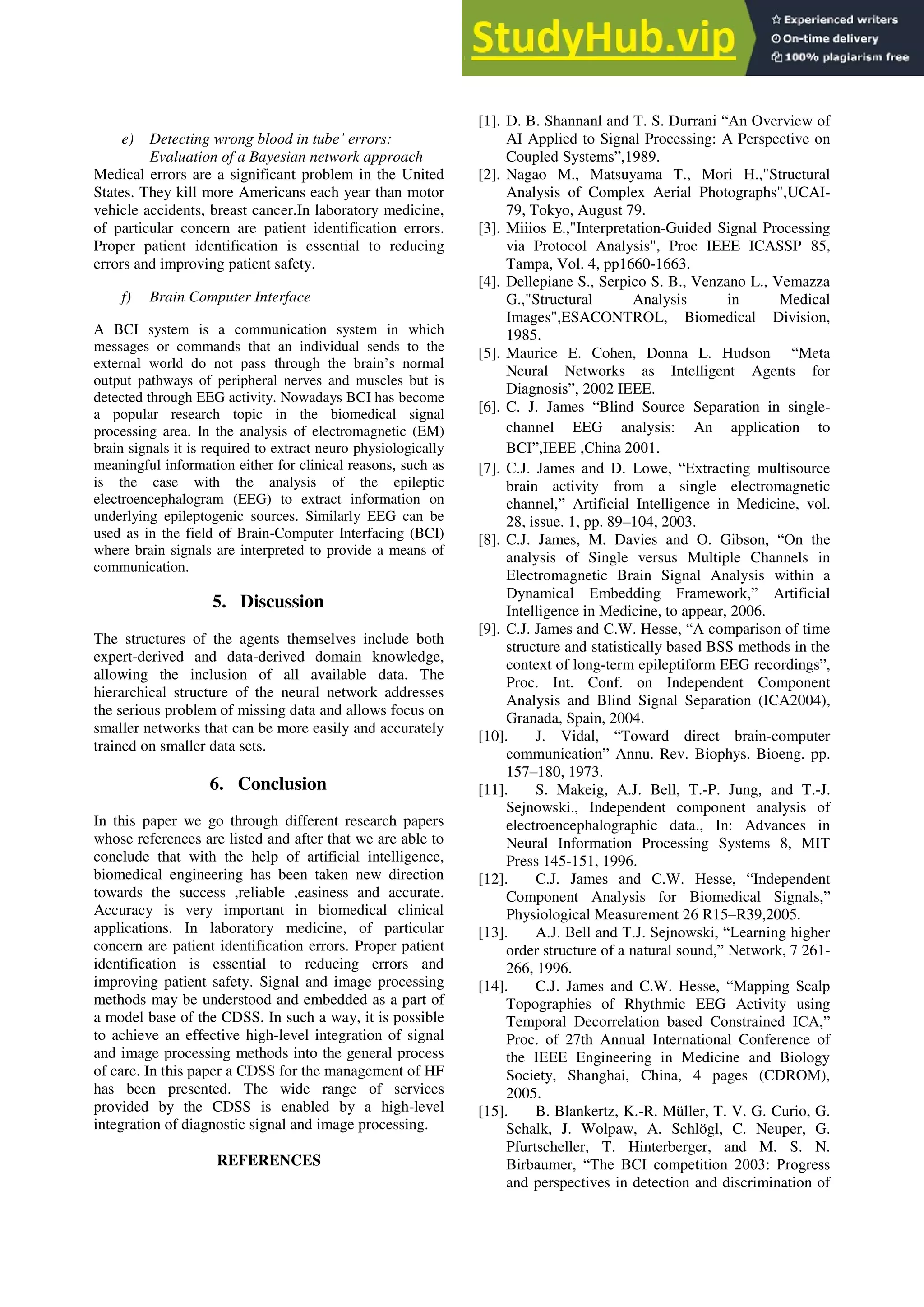e) Detecting wrong blood in tube’ errors:
Evaluation of a Bayesian network approach
Medical errors are a significant problem in the United
States. They kill more Americans each year than motor
vehicle accidents, breast cancer.In laboratory medicine,
of particular concern are patient identification errors.
Proper patient identification is essential to reducing
errors and improving patient safety.
f) Brain Computer Interface
A BCI system is a communication system in which
messages or commands that an individual sends to the
external world do not pass through the brain’s normal
output pathways of peripheral nerves and muscles but is
detected through EEG activity. Nowadays BCI has become
a popular research topic in the biomedical signal
processing area. In the analysis of electromagnetic (EM)
brain signals it is required to extract neuro physiologically
meaningful information either for clinical reasons, such as
is the case with the analysis of the epileptic
electroencephalogram (EEG) to extract information on
underlying epileptogenic sources. Similarly EEG can be
used as in the field of Brain-Computer Interfacing (BCI)
where brain signals are interpreted to provide a means of
communication.
5. Discussion
The structures of the agents themselves include both
expert-derived and data-derived domain knowledge,
allowing the inclusion of all available data. The
hierarchical structure of the neural network addresses
the serious problem of missing data and allows focus on
smaller networks that can be more easily and accurately
trained on smaller data sets.
6. Conclusion
In this paper we go through different research papers
whose references are listed and after that we are able to
conclude that with the help of artificial intelligence,
biomedical engineering has been taken new direction
towards the success ,reliable ,easiness and accurate.
Accuracy is very important in biomedical clinical
applications. In laboratory medicine, of particular
concern are patient identification errors. Proper patient
identification is essential to reducing errors and
improving patient safety. Signal and image processing
methods may be understood and embedded as a part of
a model base of the CDSS. In such a way, it is possible
to achieve an effective high-level integration of signal
and image processing methods into the general process
of care. In this paper a CDSS for the management of HF
has been presented. The wide range of services
provided by the CDSS is enabled by a high-level
integration of diagnostic signal and image processing.
REFERENCES
[1]. D. B. Shannanl and T. S. Durrani ―An Overview of
AI Applied to Signal Processing: A Perspective on
Coupled Systems‖,1989.
[2]. Nagao M., Matsuyama T., Mori H.,"Structural
Analysis of Complex Aerial Photographs",UCAI-
79, Tokyo, August 79.
[3]. Miiios E.,"Interpretation-Guided Signal Processing
via Protocol Analysis", Proc IEEE ICASSP 85,
Tampa, Vol. 4, pp1660-1663.
[4]. Dellepiane S., Serpico S. B., Venzano L., Vemazza
G.,"Structural Analysis in Medical
Images",ESACONTROL, Biomedical Division,
1985.
[5]. Maurice E. Cohen, Donna L. Hudson ―Meta
Neural Networks as Intelligent Agents for
Diagnosis‖, 2002 IEEE.
[6]. C. J. James ―Blind Source Separation in single-
channel EEG analysis: An application to
BCI‖,IEEE ,China 2001.
[7]. C.J. James and D. Lowe, ―Extracting multisource
brain activity from a single electromagnetic
channel,‖ Artificial Intelligence in Medicine, vol.
28, issue. 1, pp. 89–104, 2003.
[8]. C.J. James, M. Davies and O. Gibson, ―On the
analysis of Single versus Multiple Channels in
Electromagnetic Brain Signal Analysis within a
Dynamical Embedding Framework,‖ Artificial
Intelligence in Medicine, to appear, 2006.
[9]. C.J. James and C.W. Hesse, ―A comparison of time
structure and statistically based BSS methods in the
context of long-term epileptiform EEG recordings‖,
Proc. Int. Conf. on Independent Component
Analysis and Blind Signal Separation (ICA2004),
Granada, Spain, 2004.
[10]. J. Vidal, ―Toward direct brain-computer
communication‖ Annu. Rev. Biophys. Bioeng. pp.
157–180, 1973.
[11]. S. Makeig, A.J. Bell, T.-P. Jung, and T.-J.
Sejnowski., Independent component analysis of
electroencephalographic data., In: Advances in
Neural Information Processing Systems 8, MIT
Press 145-151, 1996.
[12]. C.J. James and C.W. Hesse, ―Independent
Component Analysis for Biomedical Signals,‖
Physiological Measurement 26 R15–R39,2005.
[13]. A.J. Bell and T.J. Sejnowski, ―Learning higher
order structure of a natural sound,‖ Network, 7 261-
266, 1996.
[14]. C.J. James and C.W. Hesse, ―Mapping Scalp
Topographies of Rhythmic EEG Activity using
Temporal Decorrelation based Constrained ICA,‖
Proc. of 27th Annual International Conference of
the IEEE Engineering in Medicine and Biology
Society, Shanghai, China, 4 pages (CDROM),
2005.
[15]. B. Blankertz, K.-R. Müller, T. V. G. Curio, G.
Schalk, J. Wolpaw, A. Schlögl, C. Neuper, G.
Pfurtscheller, T. Hinterberger, and M. S. N.
Birbaumer, ―The BCI competition 2003: Progress
and perspectives in detection and discrimination of
 