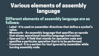 Variouselementsofassembly
language
Differentelementsofassemblylanguageareas
follows:
Label-Itisusedonassemblerdirectivesthatdefineasymbol’s
value.
Mnemonic-Anassemblylanguagethatspecifiesanopcode
thatshowsoperationalmachinelanguageinstruction.
Operand(s)-Afieldthatstandsforoperationcodeand
specifiesaparticularoperationthatistobeperformed.
Comment-Itisasectionfortextignoredbyassemblerwhile
turningassemblycode.
 