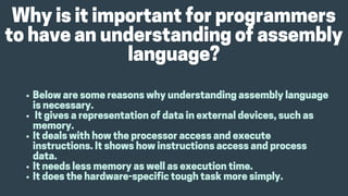 Whyisitimportantforprogrammers
tohaveanunderstandingofassembly
language?
Belowaresomereasonswhyunderstandingassemblylanguage
isnecessary.
Itgivesarepresentationofdatainexternaldevices,suchas
memory.
Itdealswithhowtheprocessoraccessandexecute
instructions.Itshowshowinstructionsaccessandprocess
data.
Itneedslessmemoryaswellasexecutiontime.
Itdoesthehardware-specifictoughtaskmoresimply.
 