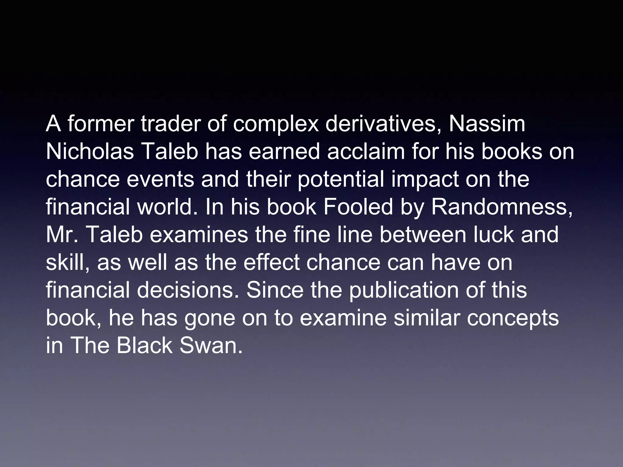 A former trader of complex derivatives, Nassim
Nicholas Taleb has earned acclaim for his books on
chance events and their potential impact on the
financial world. In his book Fooled by Randomness,
Mr. Taleb examines the fine line between luck and
skill, as well as the effect chance can have on
financial decisions. Since the publication of this
book, he has gone on to examine similar concepts
in The Black Swan.
 