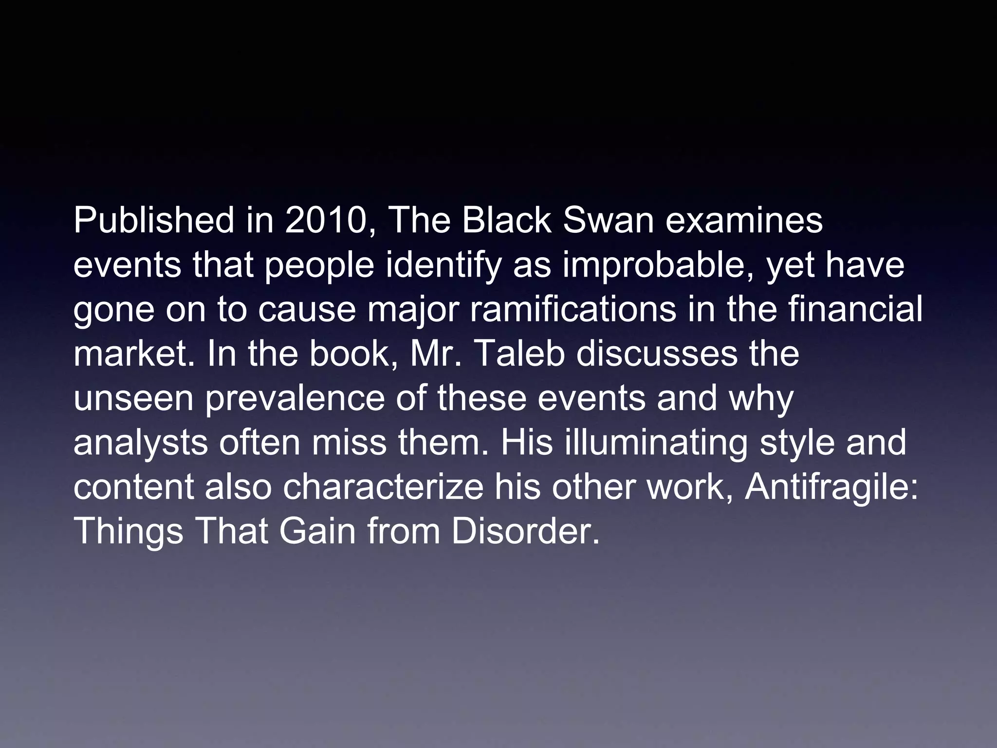 Published in 2010, The Black Swan examines
events that people identify as improbable, yet have
gone on to cause major ramifications in the financial
market. In the book, Mr. Taleb discusses the
unseen prevalence of these events and why
analysts often miss them. His illuminating style and
content also characterize his other work, Antifragile:
Things That Gain from Disorder.
 