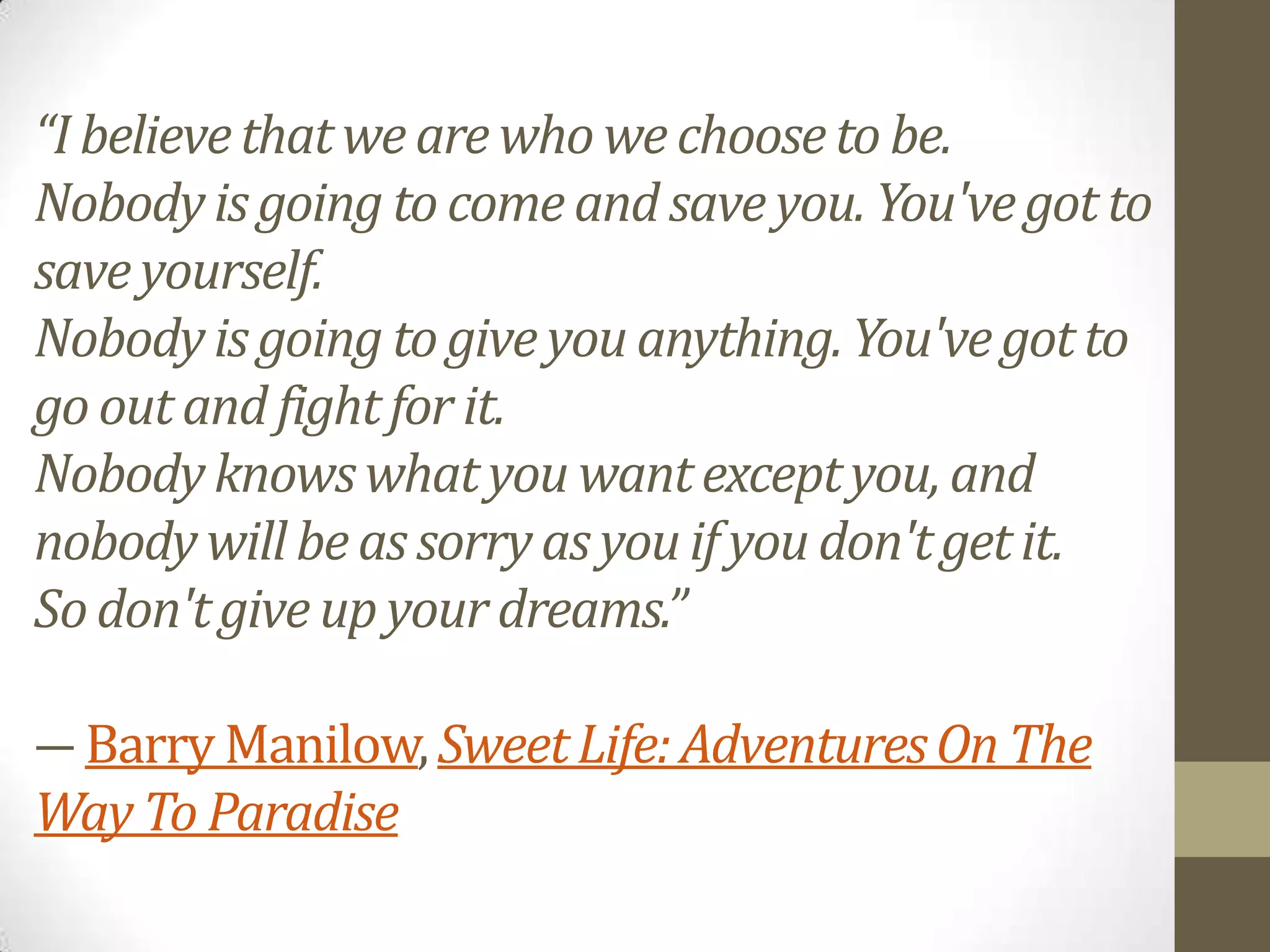 “I believe that we are who we choose to be.
Nobody is going to come and save you. You've got to
save yourself.
Nobody is going to give you anything. You've got to
go out and fight for it.
Nobody knows what you want except you, and
nobody will be as sorry as you if you don't get it.
So don't give up your dreams.”
― Barry Manilow, Sweet Life: Adventures On The
Way To Paradise

 