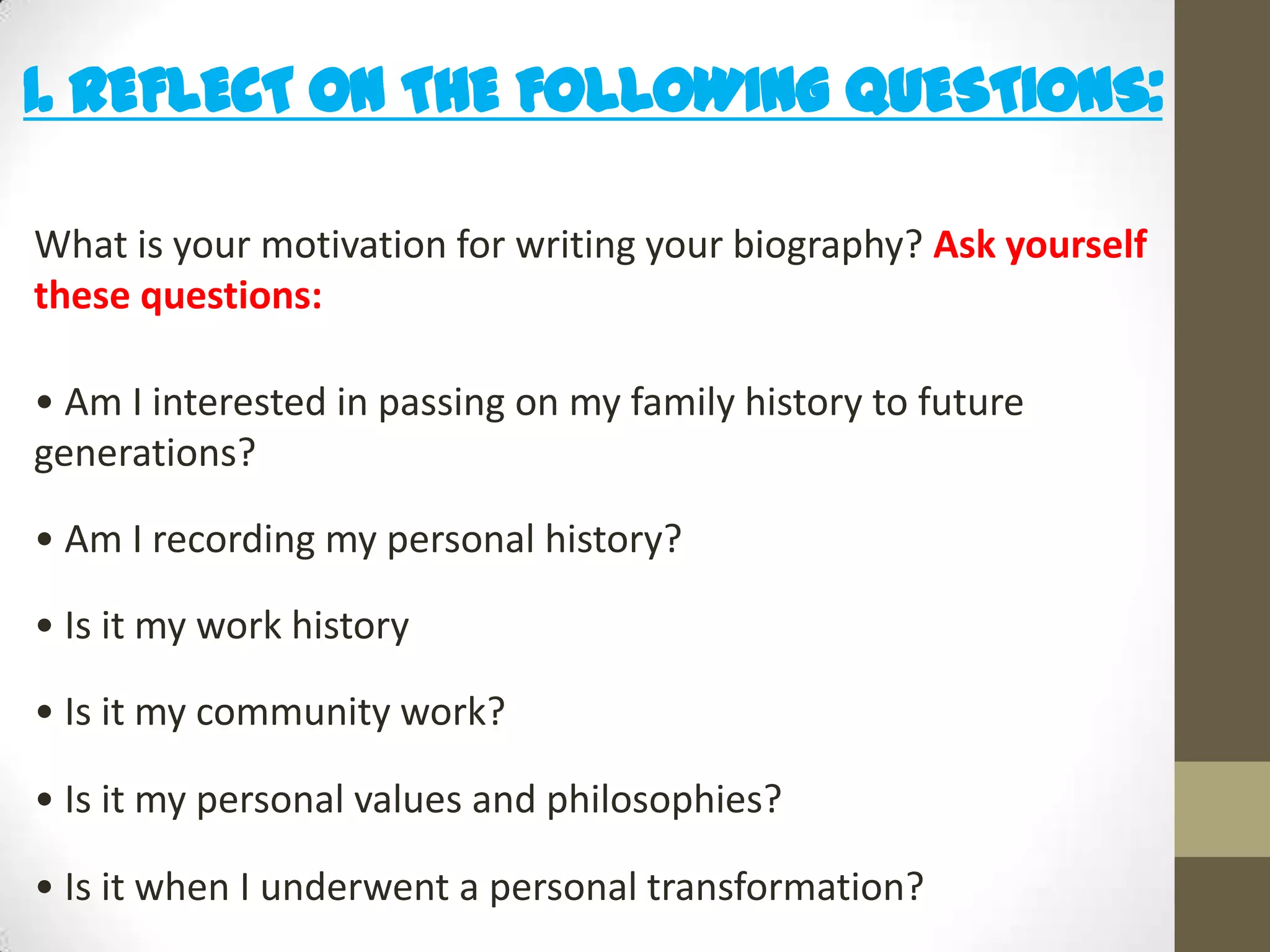 1. REFLECT ON THE FOLLOWING QUESTIONS:
What is your motivation for writing your biography? Ask yourself
these questions:
• Am I interested in passing on my family history to future
generations?

• Am I recording my personal history?
• Is it my work history
• Is it my community work?
• Is it my personal values and philosophies?
• Is it when I underwent a personal transformation?

 