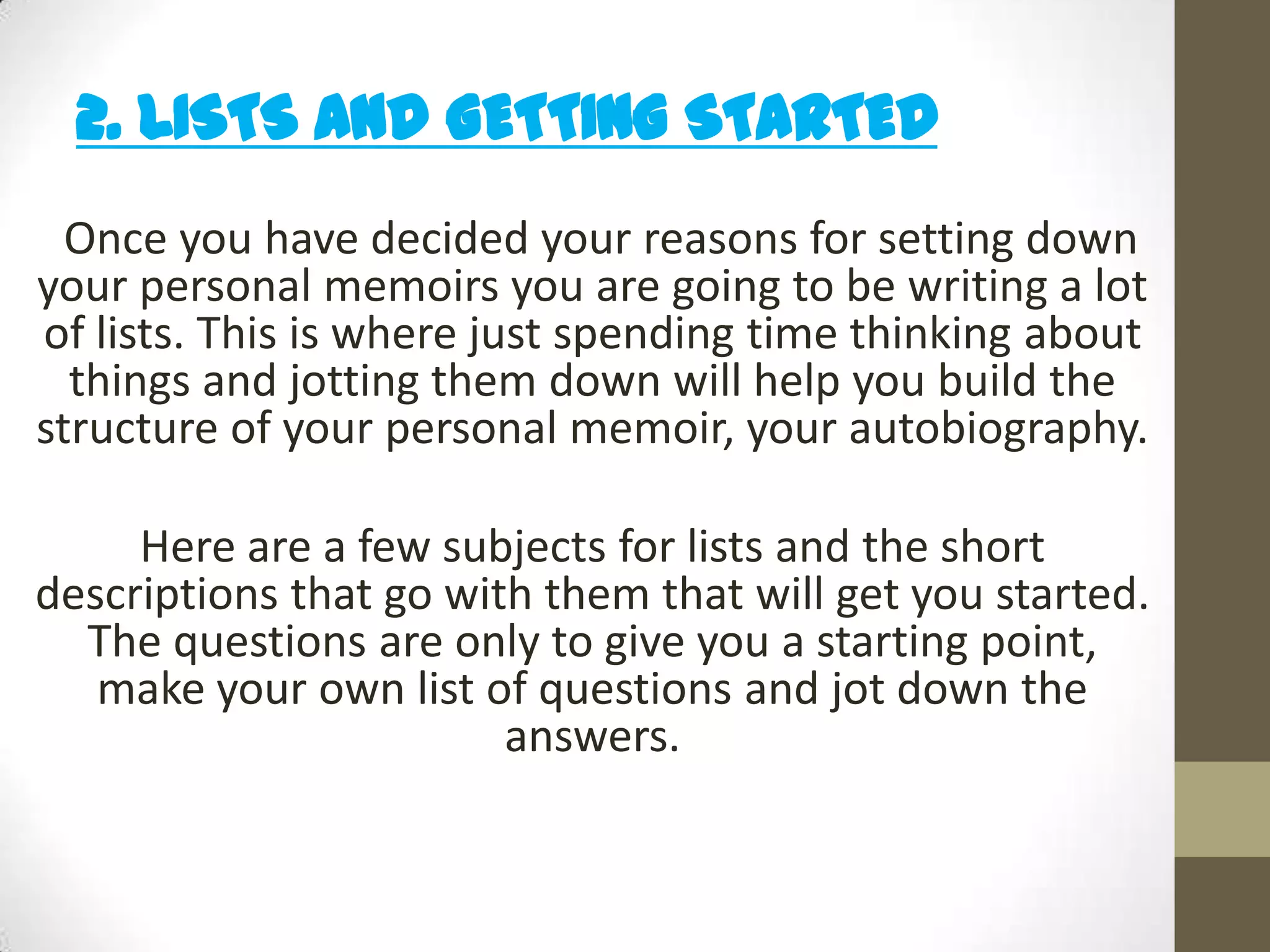 2. LISTS and GETTING STARTED
Once you have decided your reasons for setting down
your personal memoirs you are going to be writing a lot
of lists. This is where just spending time thinking about
things and jotting them down will help you build the
structure of your personal memoir, your autobiography.

Here are a few subjects for lists and the short
descriptions that go with them that will get you started.
The questions are only to give you a starting point,
make your own list of questions and jot down the
answers.

 