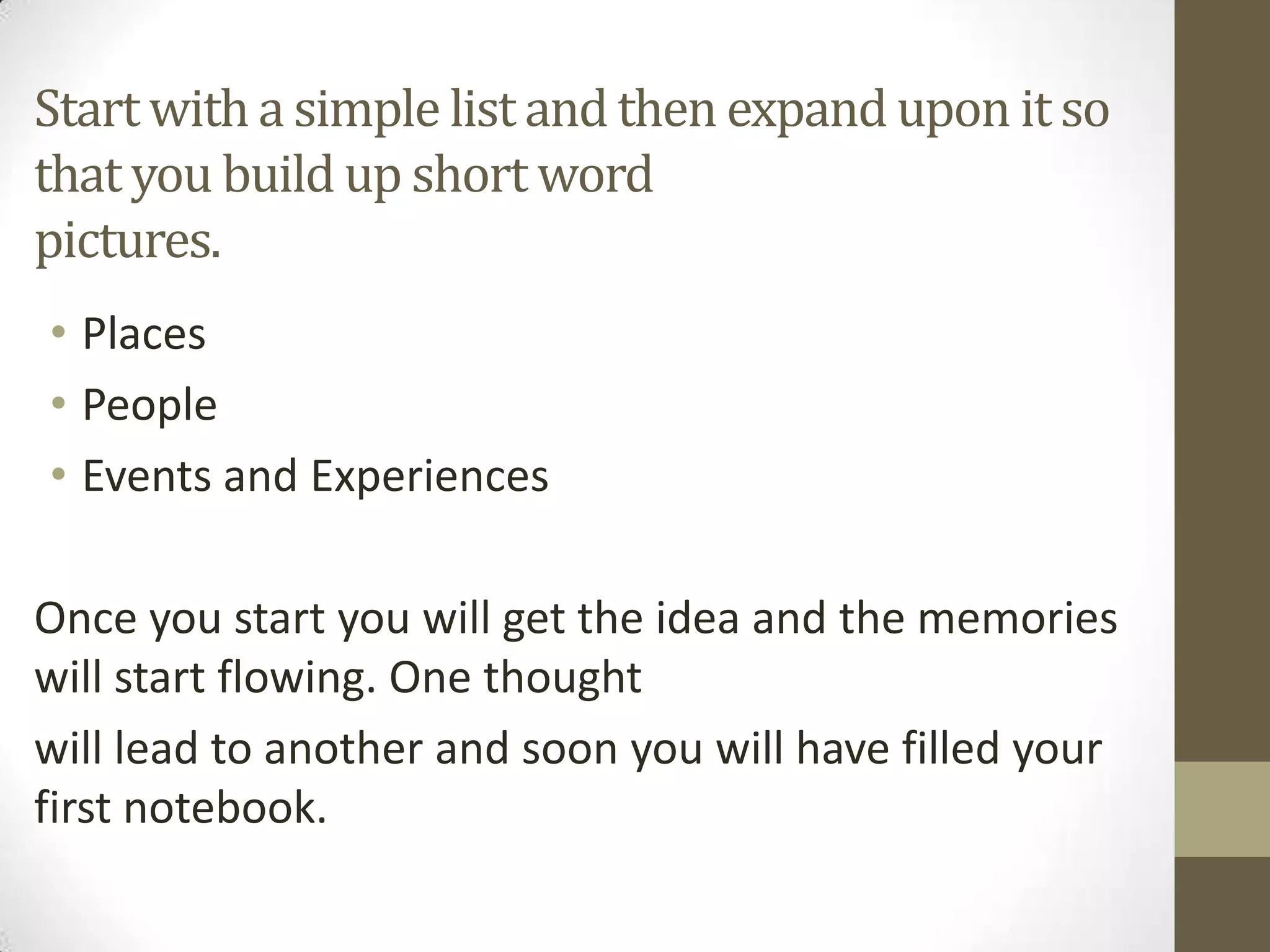 Start with a simple list and then expand upon it so
that you build up short word
pictures.
• Places
• People
• Events and Experiences
Once you start you will get the idea and the memories
will start flowing. One thought
will lead to another and soon you will have filled your
first notebook.

 