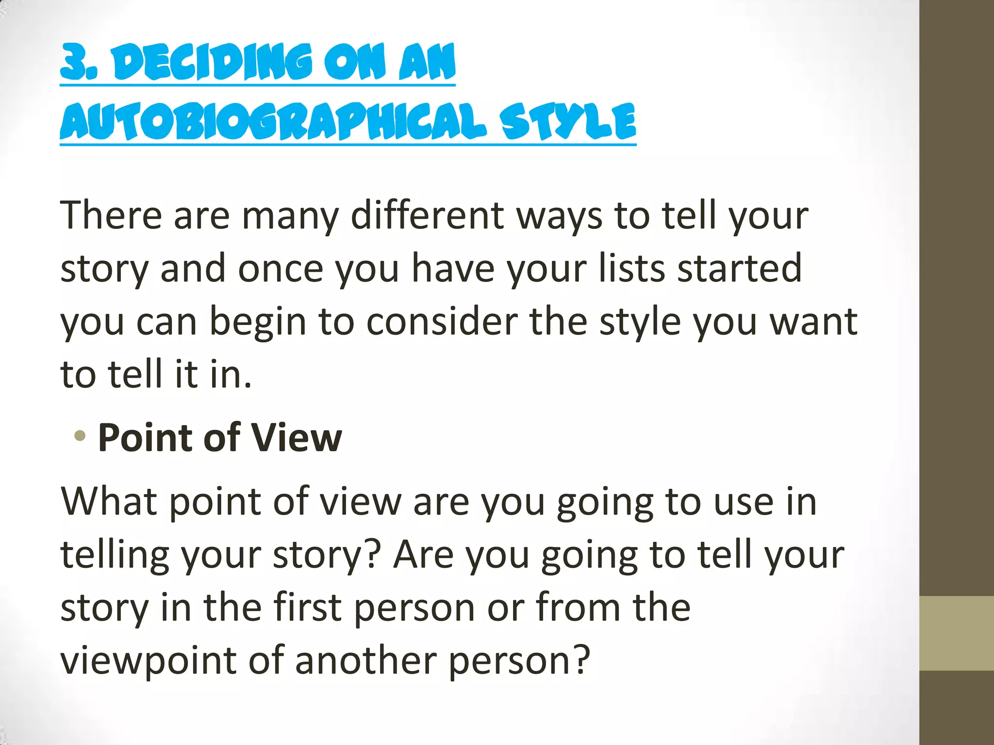 3. Deciding on an
AUTOBIOGRAPHICAL STYLE
There are many different ways to tell your
story and once you have your lists started
you can begin to consider the style you want
to tell it in.
• Point of View
What point of view are you going to use in
telling your story? Are you going to tell your
story in the first person or from the
viewpoint of another person?

 
