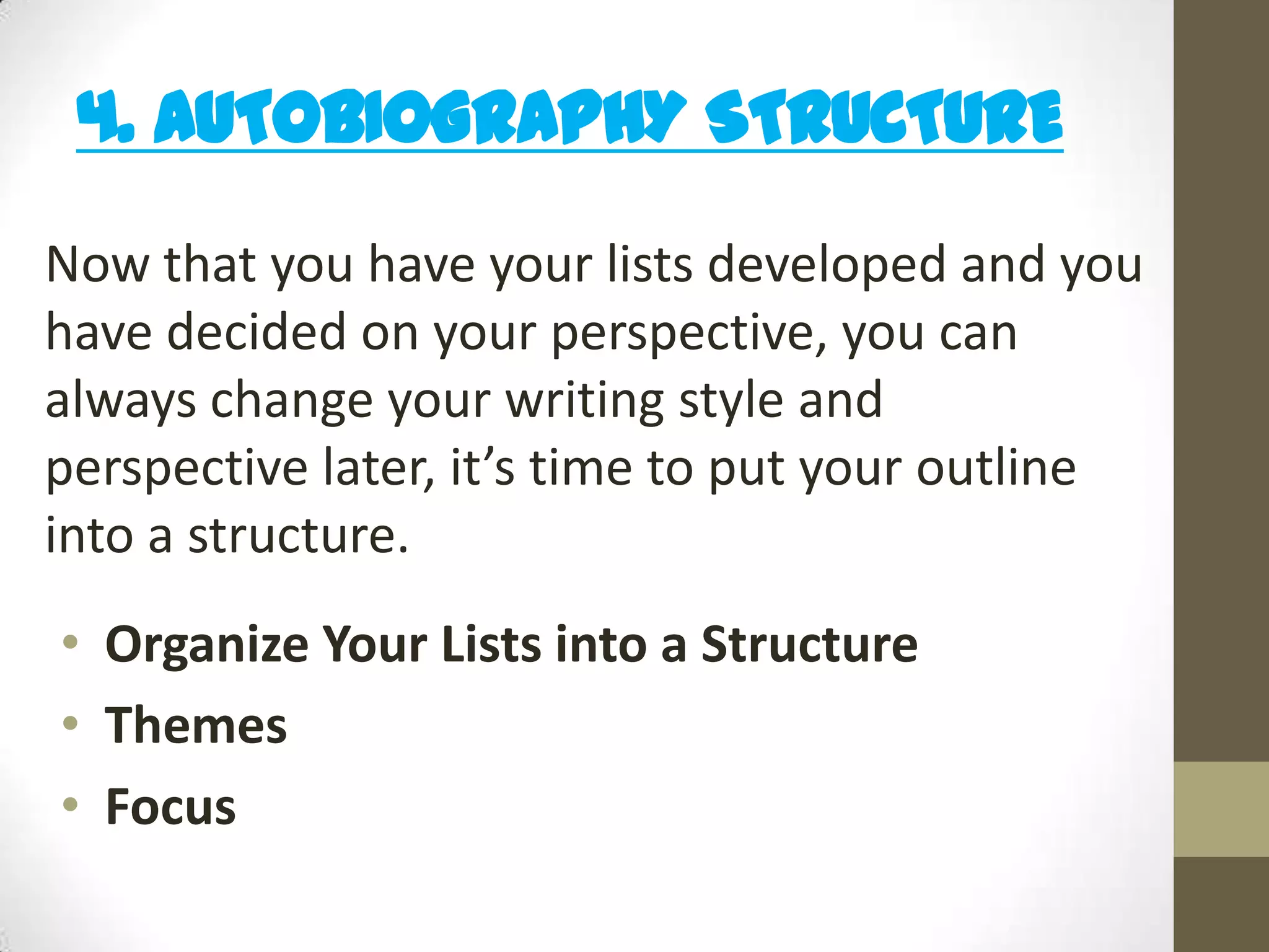 4. AUTOBIOGRAPHY STRUCTURE
Now that you have your lists developed and you
have decided on your perspective, you can
always change your writing style and
perspective later, it’s time to put your outline
into a structure.
• Organize Your Lists into a Structure
• Themes
• Focus

 