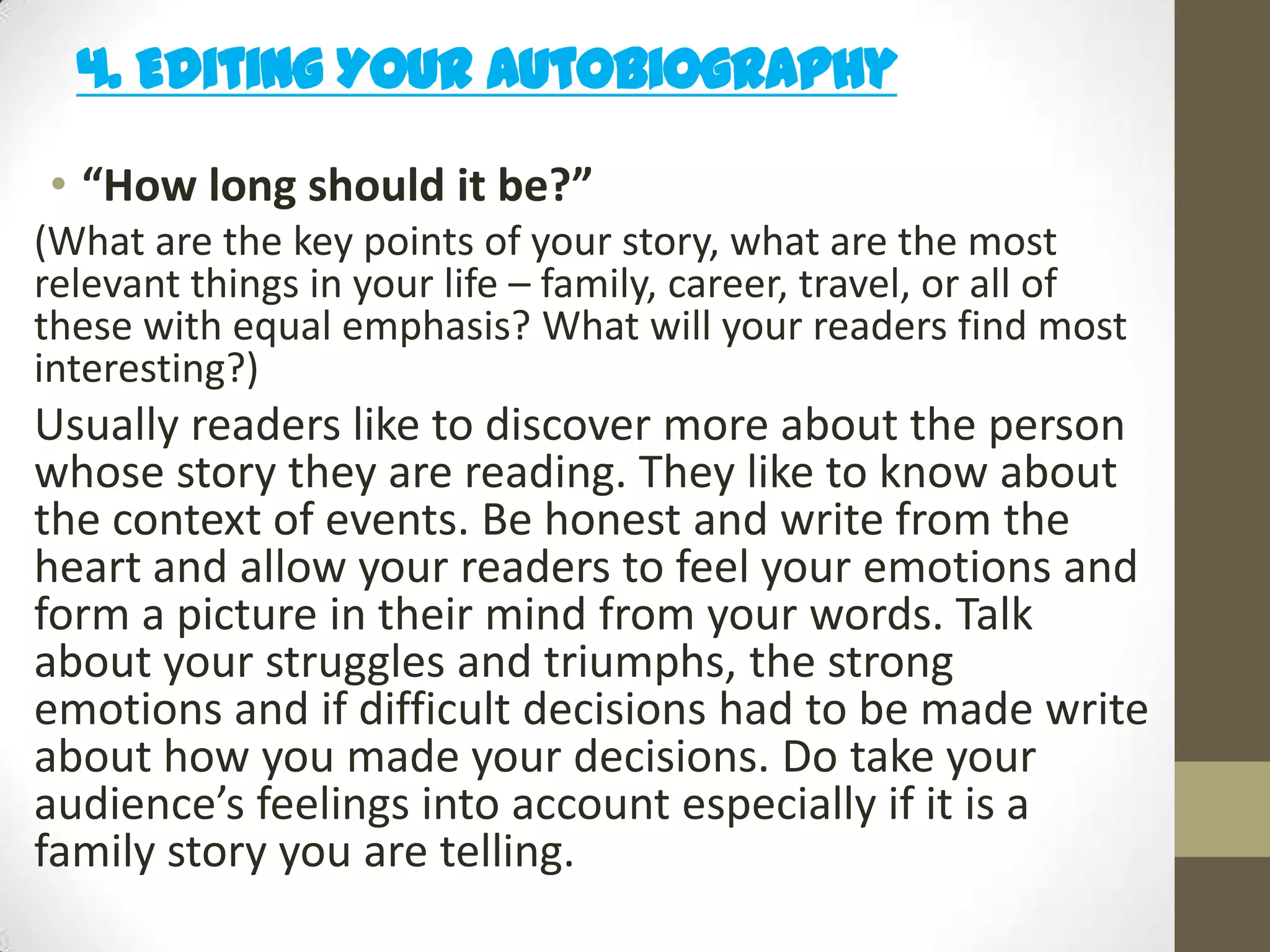 4. Editing Your Autobiography
• “How long should it be?”
(What are the key points of your story, what are the most
relevant things in your life – family, career, travel, or all of
these with equal emphasis? What will your readers find most
interesting?)

Usually readers like to discover more about the person
whose story they are reading. They like to know about
the context of events. Be honest and write from the
heart and allow your readers to feel your emotions and
form a picture in their mind from your words. Talk
about your struggles and triumphs, the strong
emotions and if difficult decisions had to be made write
about how you made your decisions. Do take your
audience’s feelings into account especially if it is a
family story you are telling.

 