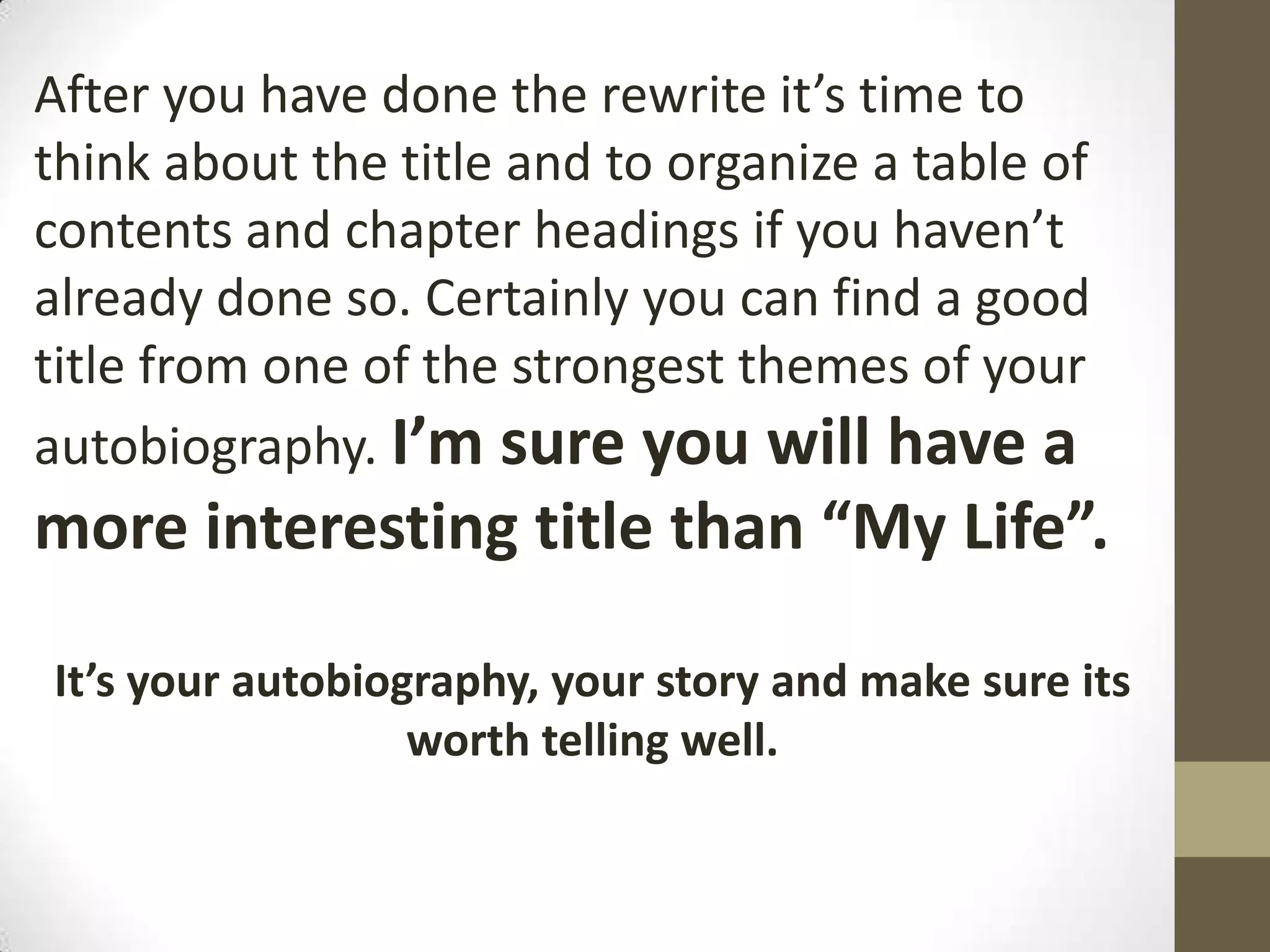 After you have done the rewrite it’s time to
think about the title and to organize a table of
contents and chapter headings if you haven’t
already done so. Certainly you can find a good
title from one of the strongest themes of your
autobiography. I’m sure you will have a

more interesting title than “My Life”.
It’s your autobiography, your story and make sure its
worth telling well.

 