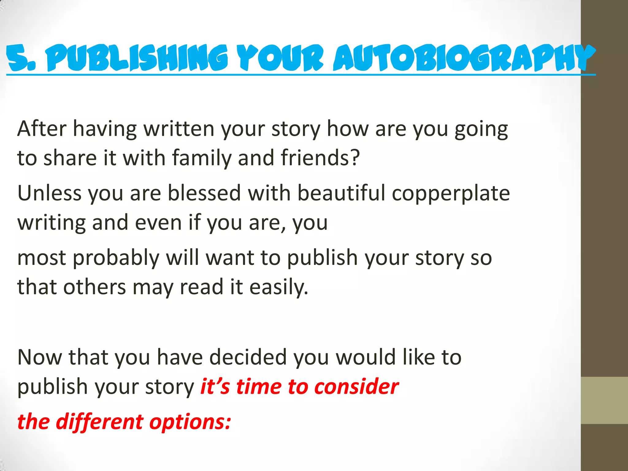 5. Publishing your Autobiography
After having written your story how are you going
to share it with family and friends?
Unless you are blessed with beautiful copperplate
writing and even if you are, you
most probably will want to publish your story so
that others may read it easily.
Now that you have decided you would like to
publish your story it’s time to consider
the different options:

 