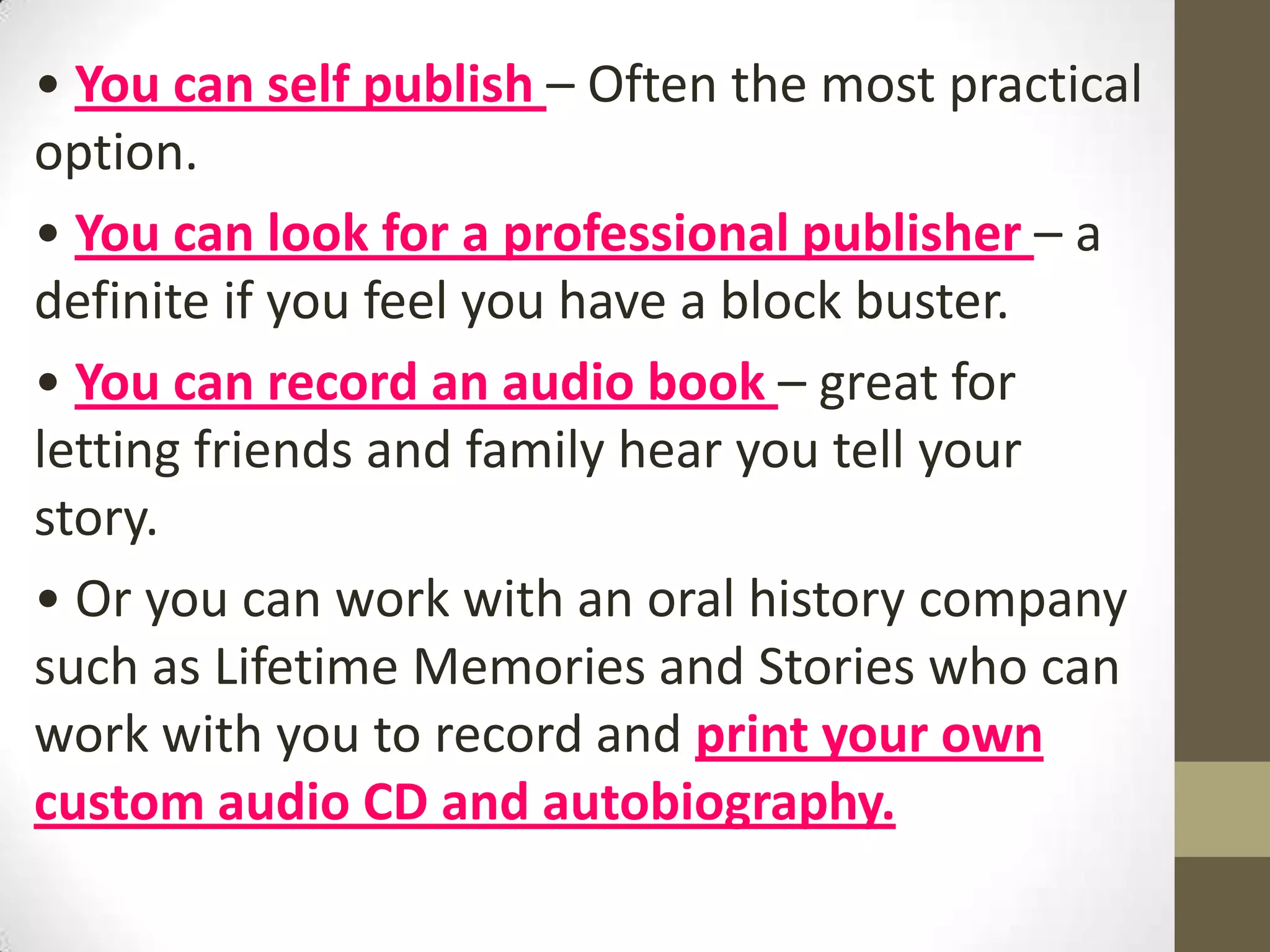 • You can self publish – Often the most practical
option.
• You can look for a professional publisher – a
definite if you feel you have a block buster.
• You can record an audio book – great for
letting friends and family hear you tell your
story.
• Or you can work with an oral history company
such as Lifetime Memories and Stories who can
work with you to record and print your own
custom audio CD and autobiography.

 