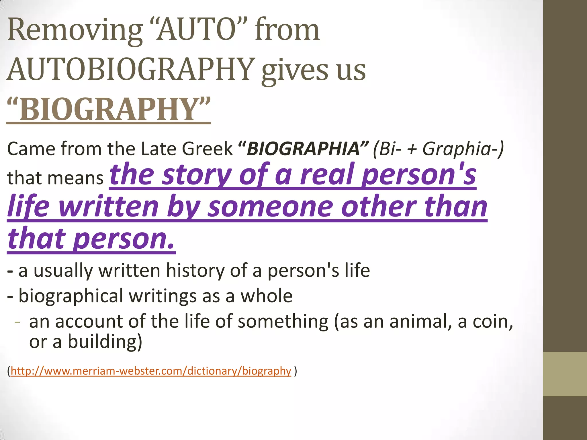 Removing “AUTO” from
AUTOBIOGRAPHY gives us
“BIOGRAPHY”
Came from the Late Greek “BIOGRAPHIA” (Bi- + Graphia-)
that means the story of a real person's

life written by someone other than
that person.

- a usually written history of a person's life
- biographical writings as a whole
- an account of the life of something (as an animal, a coin,
or a building)
(http://www.merriam-webster.com/dictionary/biography )

 