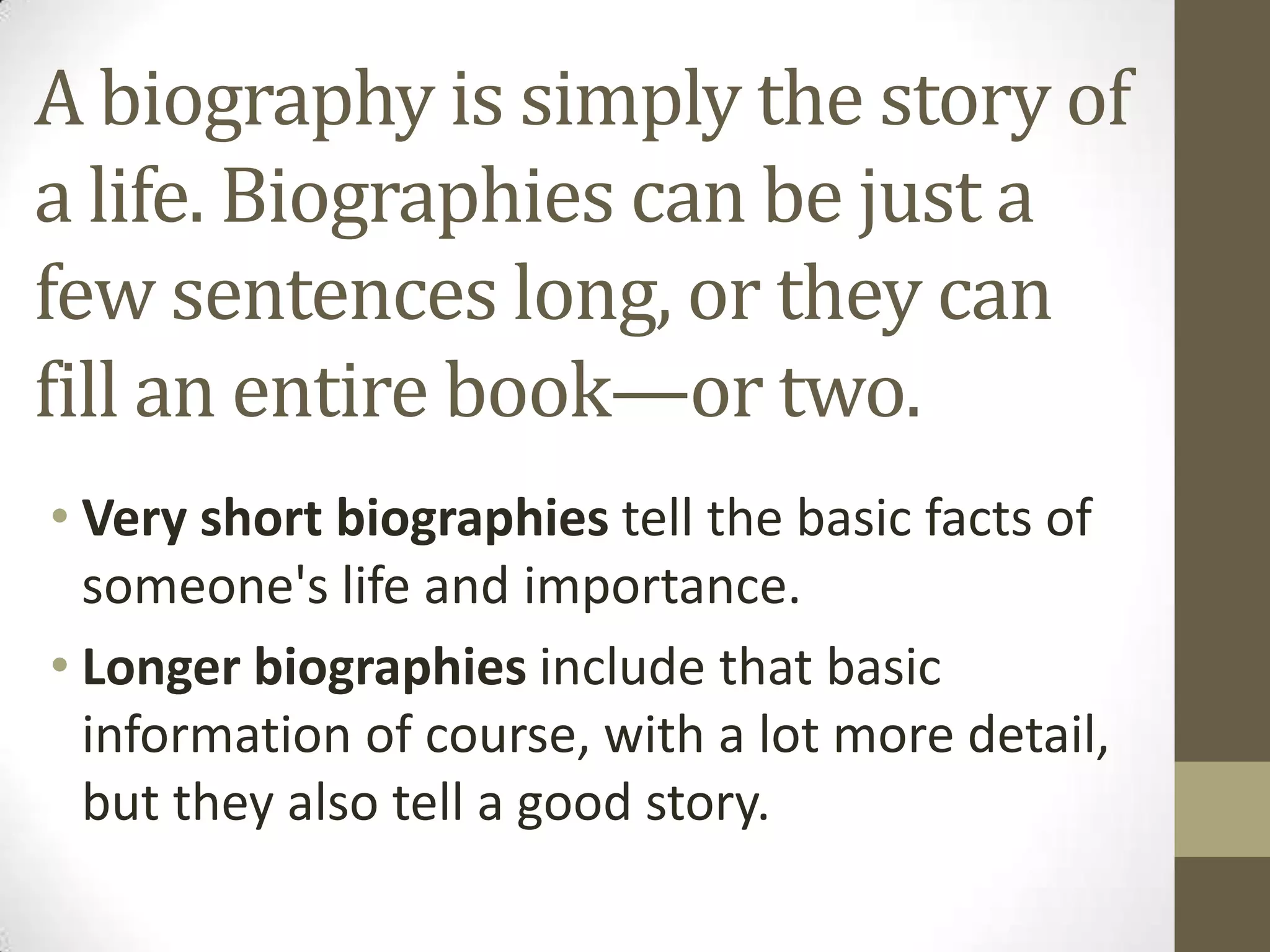 A biography is simply the story of
a life. Biographies can be just a
few sentences long, or they can
fill an entire book—or two.
• Very short biographies tell the basic facts of
someone's life and importance.
• Longer biographies include that basic
information of course, with a lot more detail,
but they also tell a good story.

 