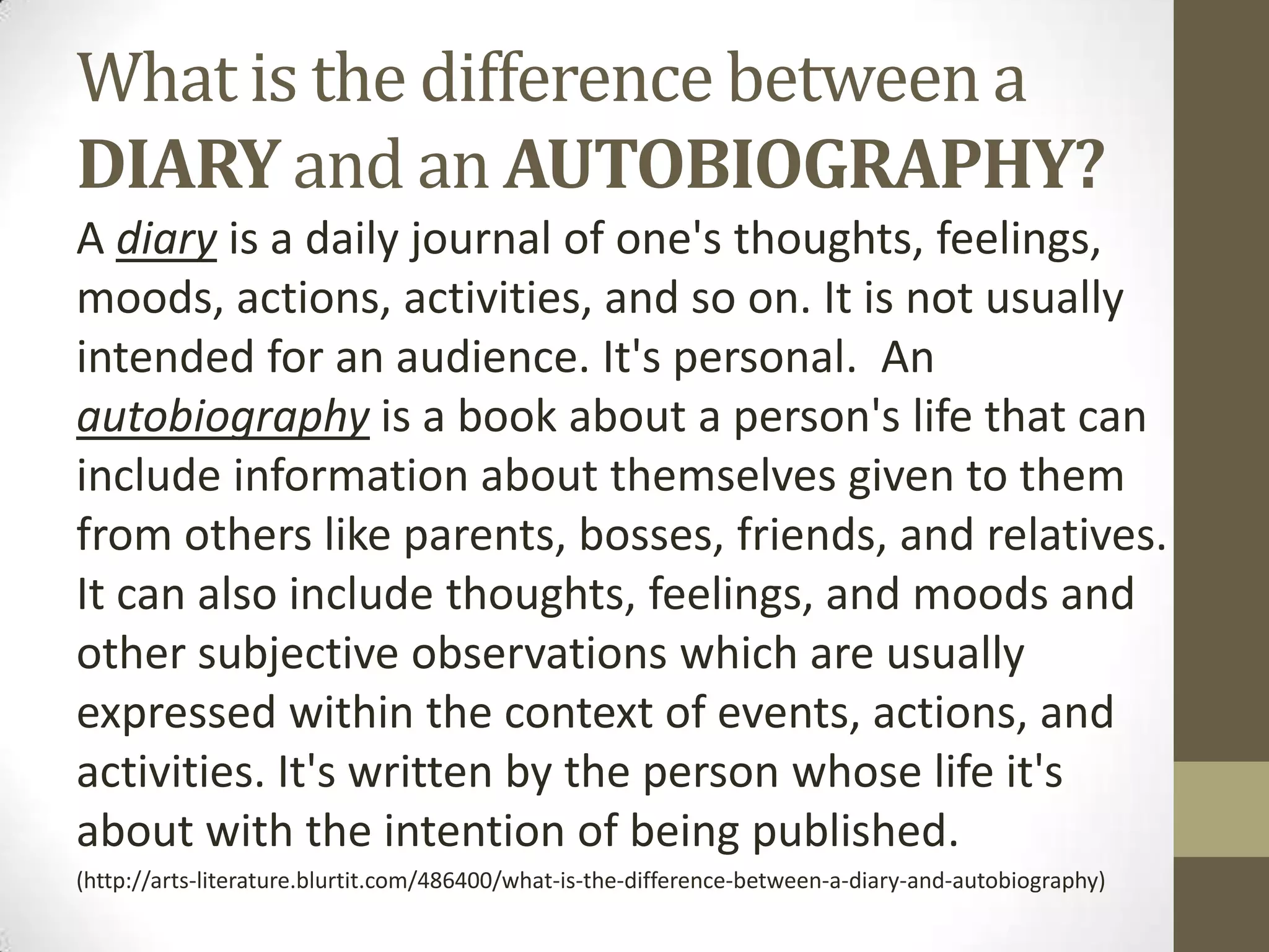 What is the difference between a
DIARY and an AUTOBIOGRAPHY?
A diary is a daily journal of one's thoughts, feelings,
moods, actions, activities, and so on. It is not usually
intended for an audience. It's personal. An
autobiography is a book about a person's life that can
include information about themselves given to them
from others like parents, bosses, friends, and relatives.
It can also include thoughts, feelings, and moods and
other subjective observations which are usually
expressed within the context of events, actions, and
activities. It's written by the person whose life it's
about with the intention of being published.
(http://arts-literature.blurtit.com/486400/what-is-the-difference-between-a-diary-and-autobiography)

 