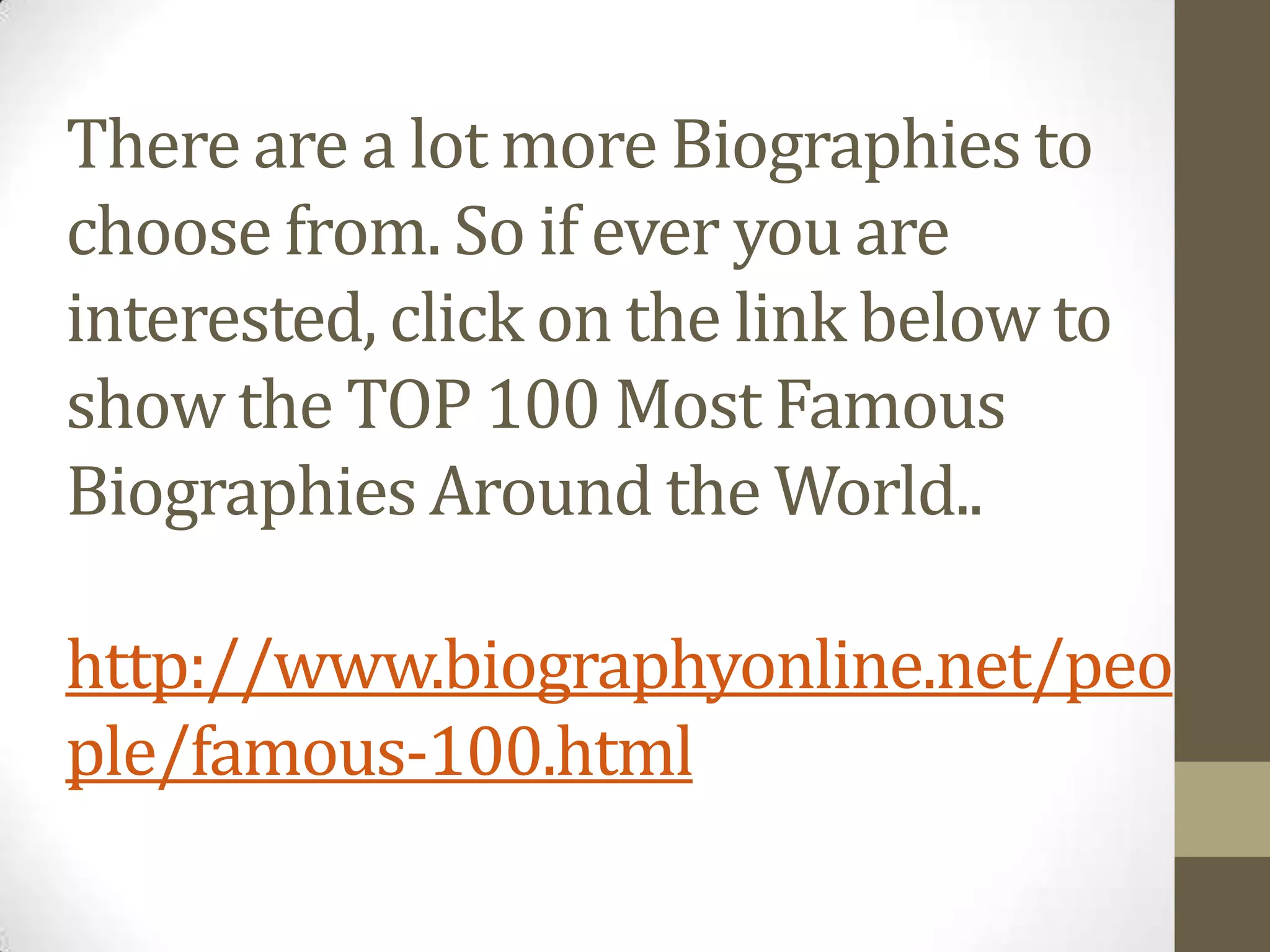 There are a lot more Biographies to
choose from. So if ever you are
interested, click on the link below to
show the TOP 100 Most Famous
Biographies Around the World..
http://www.biographyonline.net/peo
ple/famous-100.html

 