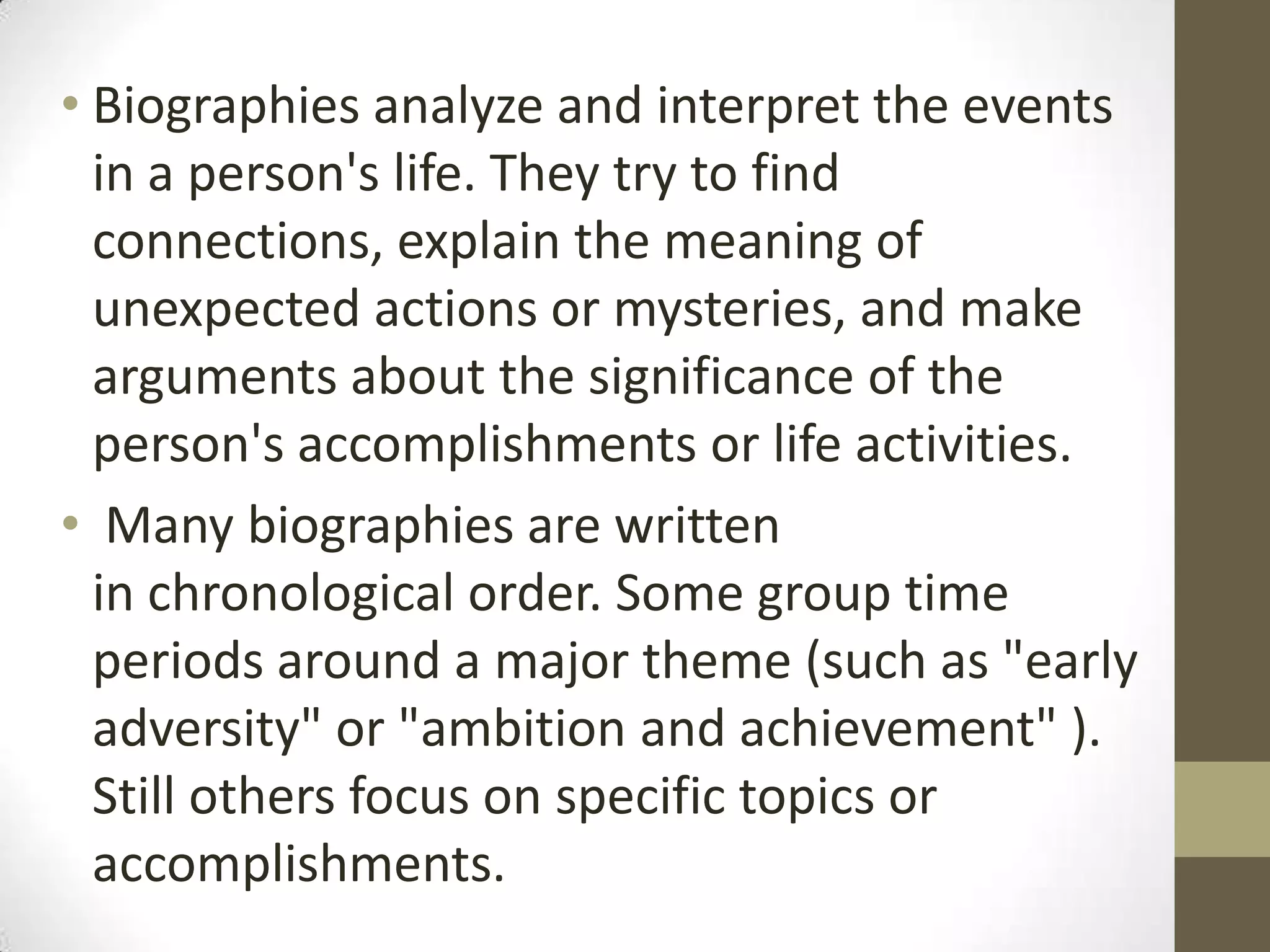 • Biographies analyze and interpret the events
in a person's life. They try to find
connections, explain the meaning of
unexpected actions or mysteries, and make
arguments about the significance of the
person's accomplishments or life activities.
• Many biographies are written
in chronological order. Some group time
periods around a major theme (such as "early
adversity" or "ambition and achievement" ).
Still others focus on specific topics or
accomplishments.

 