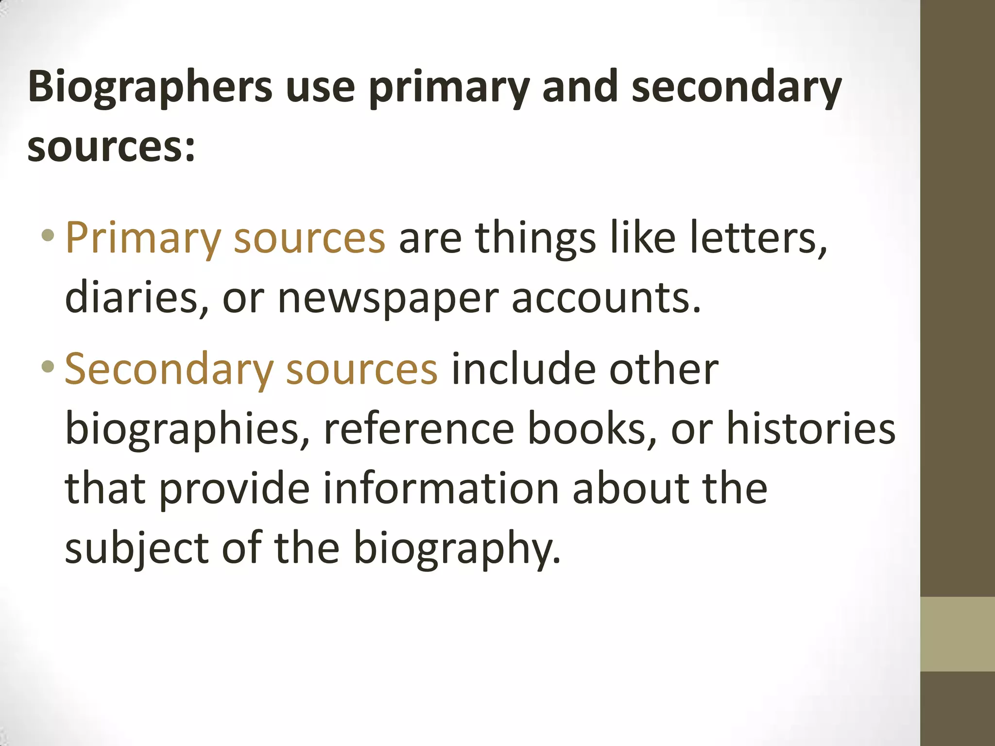 Biographers use primary and secondary
sources:
• Primary sources are things like letters,
diaries, or newspaper accounts.
• Secondary sources include other
biographies, reference books, or histories
that provide information about the
subject of the biography.

 