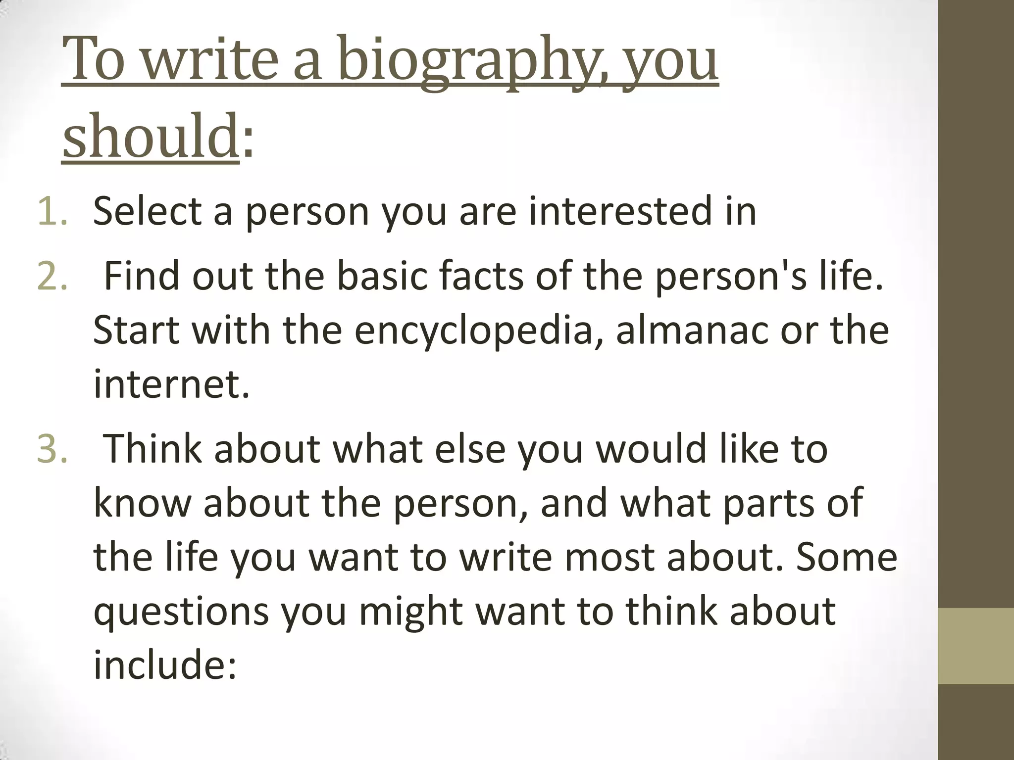 To write a biography, you
should:
1. Select a person you are interested in
2. Find out the basic facts of the person's life.
Start with the encyclopedia, almanac or the
internet.
3. Think about what else you would like to
know about the person, and what parts of
the life you want to write most about. Some
questions you might want to think about
include:

 