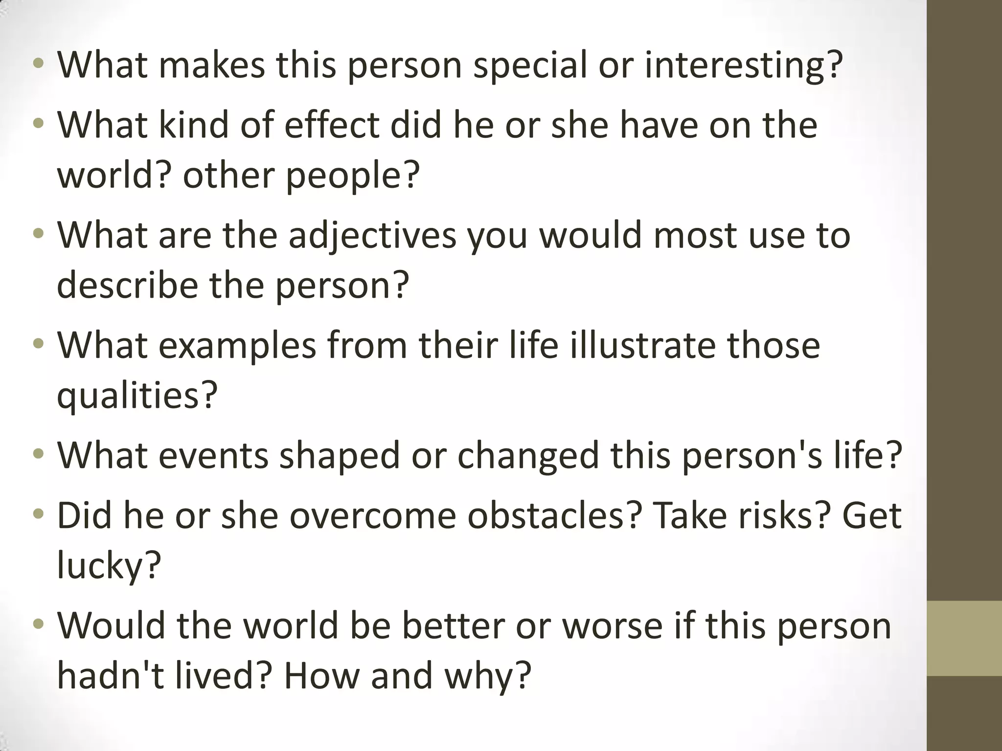• What makes this person special or interesting?
• What kind of effect did he or she have on the
world? other people?
• What are the adjectives you would most use to
describe the person?
• What examples from their life illustrate those
qualities?
• What events shaped or changed this person's life?
• Did he or she overcome obstacles? Take risks? Get
lucky?
• Would the world be better or worse if this person
hadn't lived? How and why?

 