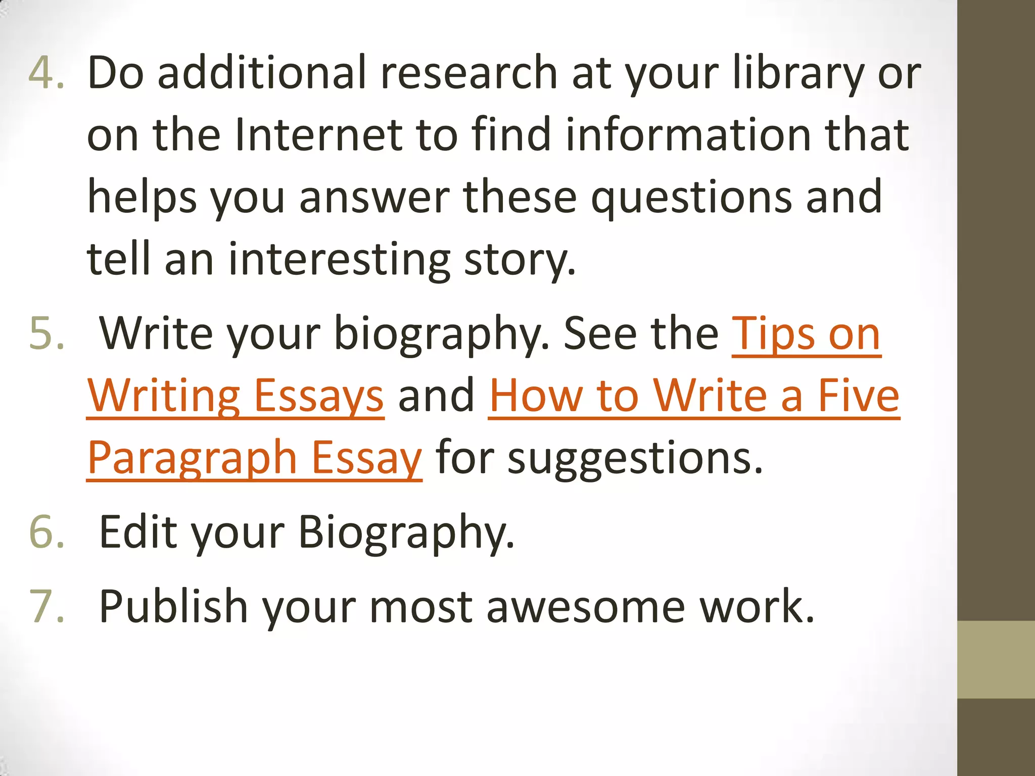 4. Do additional research at your library or
on the Internet to find information that
helps you answer these questions and
tell an interesting story.
5. Write your biography. See the Tips on
Writing Essays and How to Write a Five
Paragraph Essay for suggestions.
6. Edit your Biography.
7. Publish your most awesome work.

 