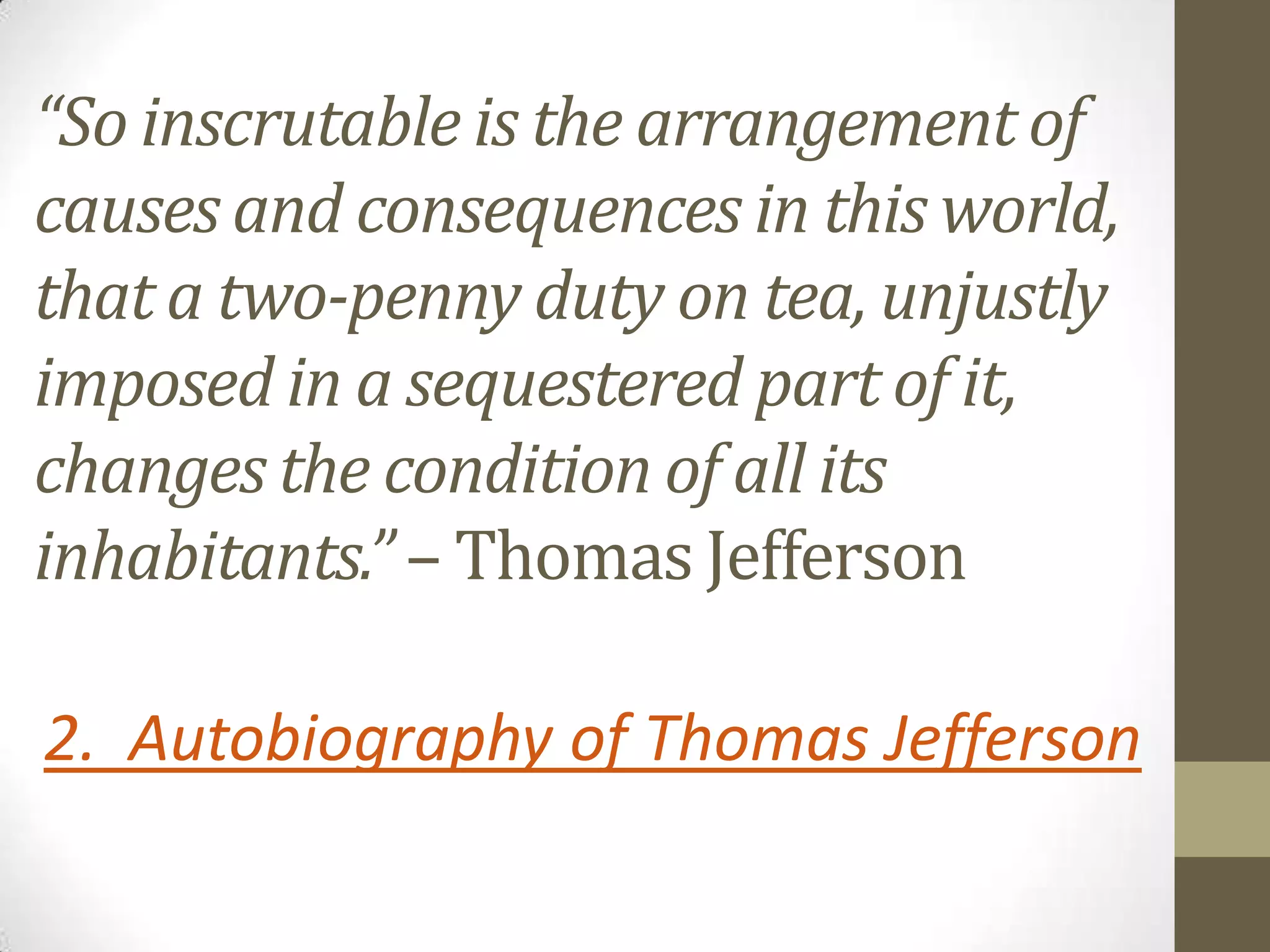 “So inscrutable is the arrangement of
causes and consequences in this world,
that a two-penny duty on tea, unjustly
imposed in a sequestered part of it,
changes the condition of all its
inhabitants.” – Thomas Jefferson
2. Autobiography of Thomas Jefferson

 