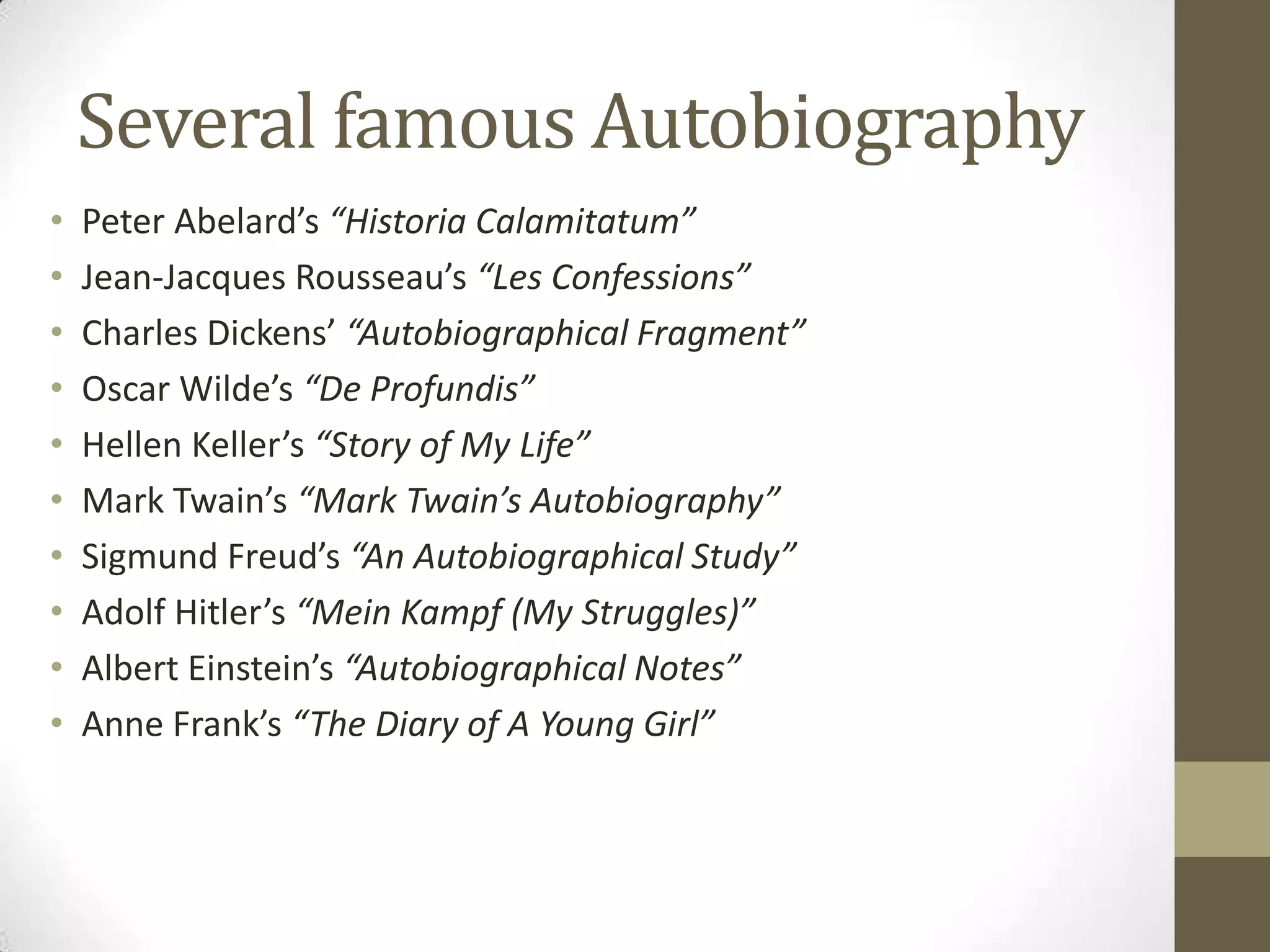Several famous Autobiography
•
•
•
•
•
•
•
•
•
•

Peter Abelard’s “Historia Calamitatum”
Jean-Jacques Rousseau’s “Les Confessions”
Charles Dickens’ “Autobiographical Fragment”
Oscar Wilde’s “De Profundis”
Hellen Keller’s “Story of My Life”
Mark Twain’s “Mark Twain’s Autobiography”
Sigmund Freud’s “An Autobiographical Study”
Adolf Hitler’s “Mein Kampf (My Struggles)”
Albert Einstein’s “Autobiographical Notes”
Anne Frank’s “The Diary of A Young Girl”

 