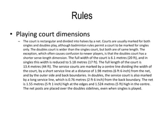 Rules 
• Playing court dimensions 
– The court is rectangular and divided into halves by a net. Courts are usually marked for both 
singles and doubles play, although badminton rules permit a court to be marked for singles 
only. The doubles court is wider than the singles court, but both are of same length. The 
exception, which often causes confusion to newer players, is that the doubles court has a 
shorter serve-length dimension. The full width of the court is 6.1 metres (20 ft), and in 
singles this width is reduced to 5.18 metres (17 ft). The full length of the court is 
13.4 metres (44 ft). The service courts are marked by a centre line dividing the width of 
the court, by a short service line at a distance of 1.98 metres (6 ft 6 inch) from the net, 
and by the outer side and back boundaries. In doubles, the service court is also marked 
by a long service line, which is 0.76 metres (2 ft 6 inch) from the back boundary. The net 
is 1.55 metres (5 ft 1 inch) high at the edges and 1.524 metres (5 ft) high in the centre. 
The net posts are placed over the doubles sidelines, even when singles is played. 
 
