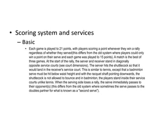 • Scoring system and services 
– Basic 
• Each game is played to 21 points, with players scoring a point whenever they win a rally 
regardless of whether they served(this differs from the old system where players could only 
win a point on their serve and each game was played to 15 points). A match is the best of 
three games. At the start of the rally, the server and receiver stand in diagonally 
opposite service courts (see court dimensions). The server hits the shuttlecock so that it 
would land in the receiver's service court. This is similar to tennis, except that a badminton 
serve must be hit below waist height and with the racquet shaft pointing downwards, the 
shuttlecock is not allowed to bounce and in badminton, the players stand inside their service 
courts unlike tennis. When the serving side loses a rally, the serve immediately passes to 
their opponent(s) (this differs from the old system where sometimes the serve passes to the 
doubles partner for what is known as a "second serve"). 
 