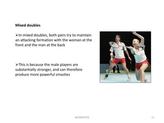 BADMINTON 15 
Mixed doubles 
In mixed doubles, both pairs try to maintain 
an attacking formation with the woman at the 
front and the man at the back 
This is because the male players are 
substantially stronger, and can therefore 
produce more powerful smashes 
 