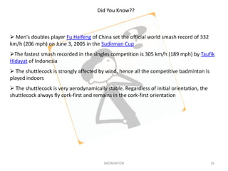 Did You Know?? 
 Men's doubles player Fu Haifeng of China set the official world smash record of 332 
km/h (206 mph) on June 3, 2005 in the Sudirman Cup 
The fastest smash recorded in the singles competition is 305 km/h (189 mph) by Taufik 
Hidayat of Indonesia 
 The shuttlecock is strongly affected by wind, hence all the competitive badminton is 
played indoors 
 The shuttlecock is very aerodynamically stable. Regardless of initial orientation, the 
shuttlecock always fly cork-first and remains in the cork-first orientation 
BADMINTON 16 
 