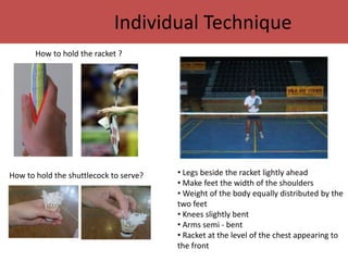 Individual Technique 
How to hold the racket ? 
How to hold the shuttlecock to serve? • Legs beside the racket lightly ahead 
• Make feet the width of the shoulders 
• Weight of the body equally distributed by the 
two feet 
• Knees slightly bent 
• Arms semi - bent 
• Racket at the level of the chest appearing to 
the front 
 