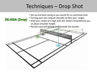 Techniques – Drop Shot 
• Set up and back-swing as you would for an overhead clear. 
• Turning your non racquet shoulder to face your target. 
• Hold your racket arm high with the racket's head behind you, 
at about shoulder height. 
• Position yourself behind and beneath the shuttle. 
 