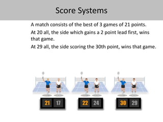 Score Systems 
A match consists of the best of 3 games of 21 points. 
At 20 all, the side which gains a 2 point lead first, wins 
that game. 
At 29 all, the side scoring the 30th point, wins that game. 
 