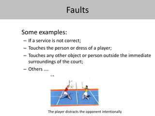 Faults 
Some examples: 
– If a service is not correct; 
– Touches the person or dress of a player; 
– Touches any other object or person outside the immediate 
surroundings of the court; 
– Others …. 
The player distracts the opponent intentionally 
 