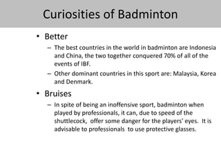 Curiosities of Badminton 
• Better 
– The best countries in the world in badminton are Indonesia 
and China, the two together conquered 70% of all of the 
events of IBF. 
– Other dominant countries in this sport are: Malaysia, Korea 
and Denmark. 
• Bruises 
– In spite of being an inoffensive sport, badminton when 
played by professionals, it can, due to speed of the 
shuttlecock, offer some danger for the players' eyes. It is 
advisable to professionals to use protective glasses. 
 