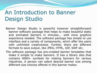 An Introduction to Banner
Design Studio
Banner Design Studio is powerful however straightforward
banner software package that helps to make beautiful static
and animated banners in minutes... with none graphics
experience needed. The software package has simple to use
interface and a variety of components, which offer the users
with unlimited creativeness. Further, there are different
formats to save output, like JPEG, HTML, GIF, SWF etc.
The software package has pre-created banner templates that
make it simple to make banners. It has a library also that
contains 4000+ symbols for making banners for various
industries. A person can select desired banner size among
different size choices offered in this banner maker.
 